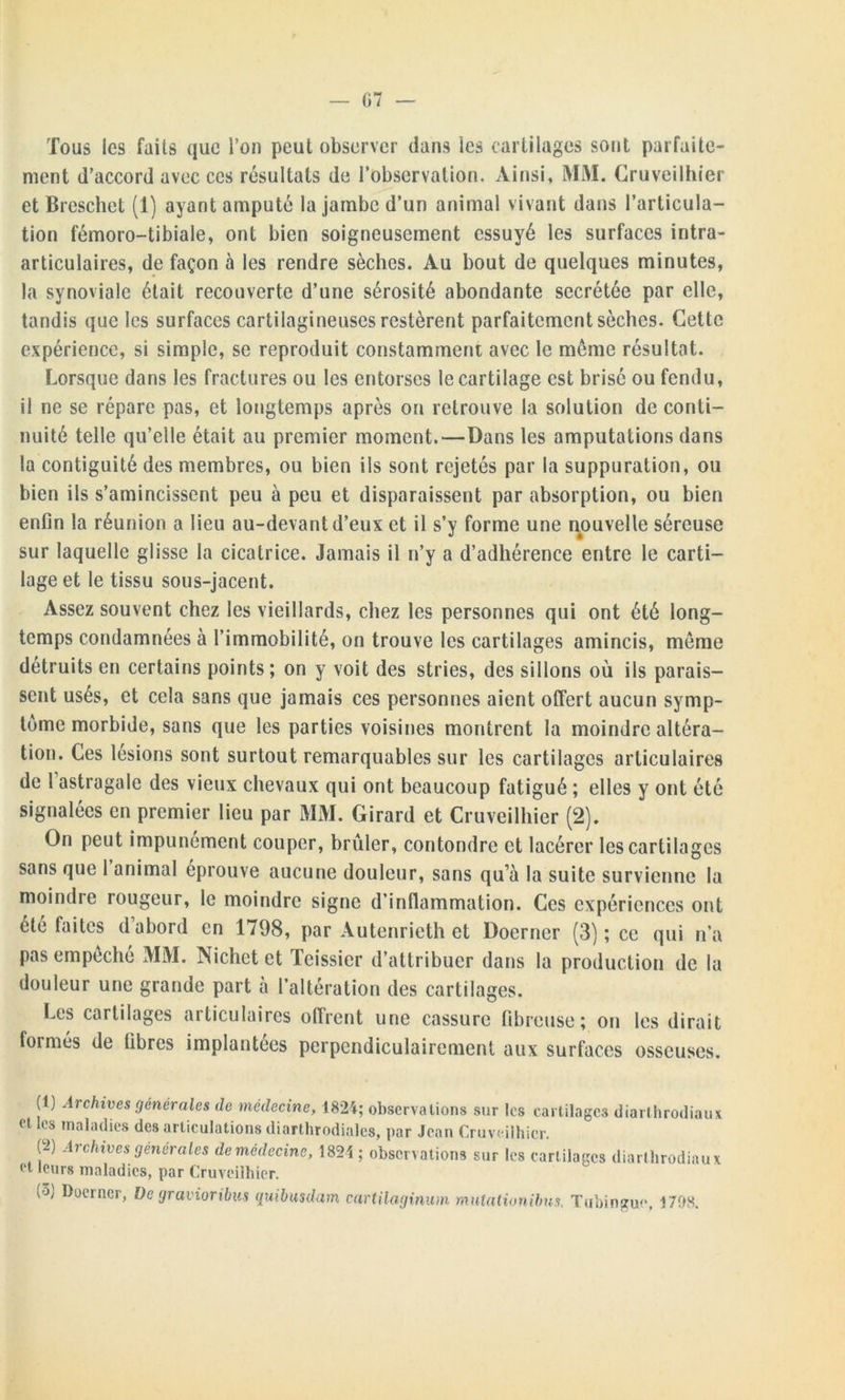 G7 — Tous les faits que Ton peut observer dans les cartilages sont parfaite- ment d’accord avec ces résultats de l’observation. Ainsi, MM. Cruveilhier et Breschet (1) ayant amputé la jambe d’un animal vivant dans l’articula- tion fémoro-tibiale, ont bien soigneusement essuyé les surfaces intra- articulaires, de façon à les rendre sèches. Au bout de quelques minutes, la synoviale était recouverte d’une sérosité abondante secrétée par elle, tandis que les surfaces cartilagineuses restèrent parfaitement sèches. Cette expérience, si simple, se reproduit constamment avec le meme résultat. Lorsque dans les fractures ou les entorses le cartilage est brisé ou fendu, il ne se répare pas, et longtemps après on retrouve la solution de conti- nuité telle qu’elle était au premier moment.—Dans les amputations dans la eontiguité des membres, ou bien ils sont rejetés par la suppuration, ou bien ils s’amincissent peu à peu et disparaissent par absorption, ou bien enfin la réunion a lieu au-devant d’eux et il s’y forme une nouvelle séreuse sur laquelle glisse la cicatrice. Jamais il n’y a d’adhérence entre le carti- lage et le tissu sous-jacent. Assez souvent chez les vieillards, chez les personnes qui ont été long- temps condamnées à l’immobilité, on trouve les cartilages amincis, meme détruits en certains points; on y voit des stries, des sillons où ils parais- sent usés, et cela sans que jamais ces personnes aient offert aucun symp- tôme morbide, sans que les parties voisines montrent la moindre altéra- tion. Ces lésions sont surtout remarquables sur les cartilages articulaires de 1 astragale des vieux chevaux qui ont beaucoup fatigué ; elles y ont été signalées en premier lieu par MM. Girard et Cruveilhier (2). On peut impunément couper, brûler, confondre et lacérer les cartilages sans que 1 animal éprouve aucune douleur, sans qu’à la suite survienne la moindie lougeur, le moindre signe d’inflammation. Ces expériences ont été faites d’abord en 1798, par Autenrieth et Doerner (3) ; ce qui n’a pas empêché MM. Nichet et Teissier d’attribuer dans la production de la douleur une grande part à l’altération des cartilages. Les cartilages articulaires offrent une cassure fibreuse; on les dirait formés de fibres implantées perpendiculairement aux surfaces osseuses. (1; Archives générales de médecine, 1824; observations sur les cartilages diarthrodiaux et les maladies des articulations diarthrodiales, par Jean Cruveilhier. (2) Archives générales de médecine, 1824 ; observations sur les cart ilages diarthrodinux et leurs maladies, par Cruveilhier. (3; Doerner, De gravioribus quibuulam cartilaginum mulalionibus. Tubingue, 1708.