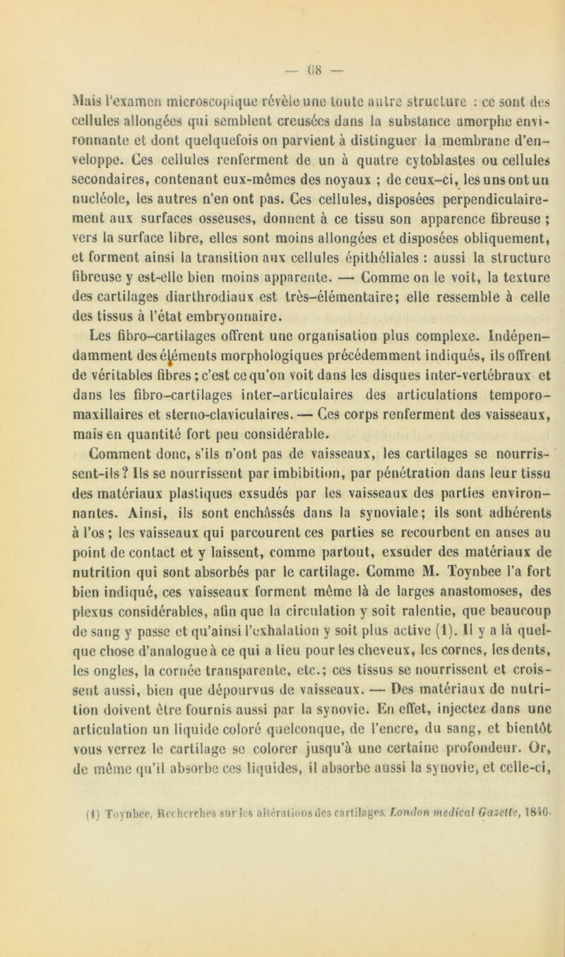 Mais l'examen microscopique révèle une toute autre structure : ce sont des cellules allongées qui semblent creusées dans la substance amorphe envi- ronnante et dont quelquefois on parvient à distinguer la membrane d’en- veloppe. Ces cellules renferment de un à quatre cytoblastes ou cellules secondaires, contenant eux-mémes des noyaux ; de ceux-ci, les uns ont un nucléole, les autres n’en ont pas. Ces cellules, disposées perpendiculaire- ment aux surfaces osseuses, donnent à ce tissu son apparence fibreuse ; vers la surface libre, elles sont moins allongées et disposées obliquement, et forment ainsi la transition aux cellules épithéliales : aussi la structure fibreuse y est-elle bien moins apparente. —• Comme on le voit, la texture des cartilages diarthrodiaux est très-élémentaire; elle ressemble à celle des tissus à l’état embryonnaire. Les fibro-cartilages offrent une organisation plus complexe. Indépen- damment des éléments morphologiques précédemment indiqués, ils offrent de véritables fibres ; c’est ce qu’on voit dans les disques inter-vertébraux et dans les fibro-cartilages inter-articulaires des articulations temporo- maxillaires et sterno-claviculaires.— Ces corps renferment des vaisseaux, mais en quantité fort peu considérable. Comment donc, s’ils n’ont pas de vaisseaux, les cartilages se nourris- sent-ils? Ils se nourrissent par imbibition, par pénétration dans leur tissu des matériaux plastiques exsudés par les vaisseaux des parties environ- nantes. Ainsi, ils sont enchâssés dans la synoviale; ils sont adhérents à l’os ; les vaisseaux qui parcourent ces parties se recourbent en anses au point de contact et y laissent, comme partout, exsuder des matériaux de nutrition qui sont absorbés par le cartilage. Comme M. Toynbee l’a fort bien indiqué, ces vaisseaux forment même là de larges anastomoses, des plexus considérables, afin que la circulation y soit ralentie, que beaucoup de sang y passe et qu’ainsi l’exhalation y soit plus active (1). U y a là quel- que chose d’analogue à ce qui a lieu pour les cheveux, les cornes, les dents, les ongles, la cornée transparente, etc.; ces tissus se nourrissent et crois- sent aussi, bien que dépourvus de vaisseaux. — Des matériaux de nutri- tion doivent être fournis aussi par la synovie. En effet, injectez dans une articulation un liquide coloré quelconque, de l’encre, du sang, et bientôt vous verrez le cartilage se colorer jusqu’à une certaine profondeur. Or, de même qu’il absorbe ces liquides, il absorbe aussi la synovie, et celle-ci, (1) Toynbee, Recherches sur les altérations des cartilages. London medical Gazette, I8ÎG-
