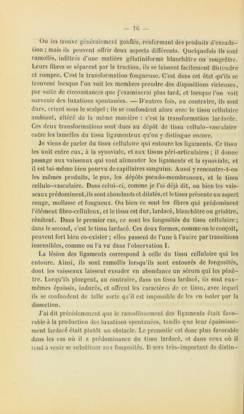 Ou les U'üuve généralement gonflés, renfermant dès produits d’exsuda- tion ; mais ils peuvent offrir deux aspects différents. Quelquefois ils sont ramollis, infiltrés d’une matière gélatiniforme blanchâtre ou rougeâtre. Leurs fibres se séparent par la traction, ils se laissent facilement distendre et rompre. C’est la transformation fongueuse. C’est dans cet état qu’ils se trouvent lorsque l’on voit les membres prendre des dispositions vicieuses, par suite de circonstances que j’examinerai plus tard, et lorsque l’on voit survenir des luxations spontanées. — D’autres fois, ou contraire, ils sont durs, criant sous le scalpel ; ils se confondent alors avec le tissu cellulaire ambiant, altéré de la meme manière : c’est la transformation lardacée. Ces deux transformations sont dues au dépôt de tissu cellulo-vasculaire entre les lamelles du tissu ligamenteux qu’on y distingue encore. Je viens de parler du tissu cellulaire qui entoure les ligaments. Ce tissu les unit entre eux, à la synoviale, et aux tissus péri-articulaires ; il donne passage aux vaisseaux qui vont alimenter les ligaments et la synoviale, et il est lui-même bien pourvu de capillaires sanguins. Aussi y rencontre-t-on les mêmes produits, le pus, les dépôts pseudo-membraneux, et le tissu cellulo-vasculaire. Dans celui-ci, comme je l’ai déjà dit, ou bien les vais- seaux prédominent,ils sont abondants et dilatés,et le tissu présente un aspect rouge, mollasse et fongueux. Ou bien ce sont les fibres qui prédominent l’élément fibro-celluleux, et le tissu est dur, lardacé, blanchâtre ou grisâtre, rénitent. Dans le premier cas, ce sont les fongosités du tissu cellulaire ; dans le second, c’est le tissu lardacé. Ces deux formes, comme on le conçoit, peuvent fort bien co-exister ; elles passent de l’une 5 l’auire par transitions insensibles, comme on l’a vu dans l’observation I. La lésion des ligaments correspond à celle du tissu cellulaire qui les entoure. Ainsi, ils sont ramollis lorsqu’ils sont entourés de fongosités, dont les vaisseaux laissent exsuder en abondance un sérum qui les pénè- tre. Lorqu’ils plongent, au contraire, dans un tissu lardacé, ils sont eux- mêmes épaissis, indurés, et offrent les caractères de ce tissu, avec lequel ils se confondent de telle sorte qu’il est impossible de les en isoler par la dissection. J’ai dit précédemment que le ramollissement des ligaments était favo- rable à la production des luxations spontanées, tandis que leur épaississe- ment lardacé était plutôt un obstacle. Le pronostic est donc plus favorable dans les cas où il a prédominance du tissu lardacé, et dans ceux où il tend à venir se substituer aux fongosités. Il sera très-important de distin-