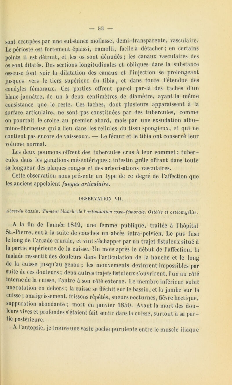 sont occupées par une substance mollasse, demi-transparente, vasculaire. Le périoste est fortement épaissi, ramolli, facile à détacher; en certains points il est détruit, et les os sont dénudés ; les canaux vasculaires des os sont dilatés. Des sections longitudinales et obliques dans la substance osseuse font voir la dilatation des canaux et l’injection se prolongeant jusques vers le tiers supérieur du tibia, et dans toute l’étendue des condyles fémoraux. Ces parties offrent par-ci par-là des taches d’un blanc jaunâtre, de un à deux centimètres de diamètre, ayant la même consistance que le reste. Ces taches, dont plusieurs apparaissent à la surface articulaire, ne sont pas constituées par des tubercules, comme on pourrait le croire au premier abord, mais par une exsudation albu- mino-fibrineuse qui a lieu dans les cellules du tissu spongieux, et qui ne contient pas encore de vaisseaux. — Le fémur et le tibia ont conservé leur volume normal. Les deux poumons offrent des tubercules crus à leur sommet; tuber- cules dans les ganglions mésentériques; intestin grêle offrant dans toute sa longueur des plaques rouges et des arborisations vasculaires. Cette observation nous présente un type de ce degré de l’affection que les anciens appelaient fungus articulaire. OBSERVATION VII. Abcèsdu bassin. Tumeur blanche de Varticulation coxo-fémorale. Ostéite et ostéomyélite. A la fin de l’année 1849, une femme publique, traitée à l’hôpital St.-Pierre, eut à la suite de couches un abcès intra-pelvien. Le pus fusa le long de l’arcade crurale, et vint s’échapper par un trajet fistuleux situé à la partie supérieure de la cuisse. Un mois après le début de l’affection, la malade ressentit des douleurs dans l’articulation de la hanche et le long de la cuisse jusqu’au genou ; les mouvements devinrent impossibles par suite de ces douleurs ; deux autres trajets fistuleux s’ouvrirent, l’un au côté interne de la cuisse, l’autre à son côté externe. Le membre inférieur subit une rotation en dehors; la cuisse se fléchit sur le bassin, et la jambe sur la cuisse ; amaigrissement, frissons répétés, sueurs nocturnes, fièvre hectique, suppuration abondante; mort en janvier 1850. Avant la mort des dou- leurs vives et profondes s’étaient fait sentir dans la cuisse, surtout à sa par- tie postérieure. A 1 autopsie, je trouve une vaste poche purulente entre le muscle iliaque