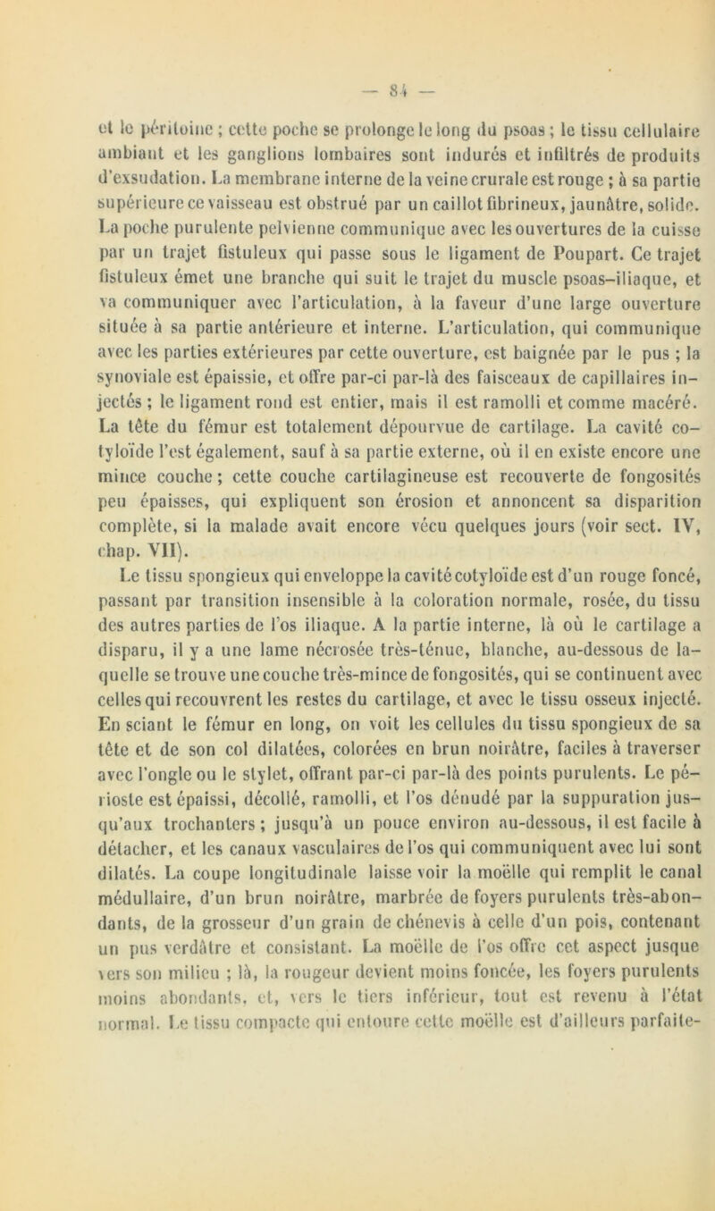 et le péritoine ; cette poche se prolonge le long du psoas ; le tissu cellulaire ambiant et les ganglions lombaires sont indurés et infiltrés de produits d’exsudation. La membrane interne de la veine crurale est rouge ; à sa partie supérieure ce vaisseau est obstrué par un caillot fibrineux, jaunâtre, solide. La poche purulente pelvienne communique avec les ouvertures de la cuisse par un trajet fistuleux qui passe sous le ligament de Poupart. Ce trajet fistuleux émet une branche qui suit le trajet du muscle psoas-iliaque, et va communiquer avec l’articulation, à la faveur d’une large ouverture située à sa partie antérieure et interne. L’articulation, qui communique avec les parties extérieures par cette ouverture, est baignée par le pus ; la synoviale est épaissie, et offre par-ci par-là des faisceaux de capillaires in- jectés ; le ligament rond est entier, mais il est ramolli et comme macéré. La tête du fémur est totalement dépourvue de cartilage. La cavité co- tyloïde l’est également, sauf à sa partie externe, où il en existe encore une mince couche; cette couche cartilagineuse est recouverte de fongosités peu épaisses, qui expliquent son érosion et annoncent sa disparition complète, si la malade avait encore vécu quelques jours (voir sect. IV, chap. VII). Le tissu spongieux qui enveloppe la cavitécotyloïde est d’un rouge foncé, passant par transition insensible à la coloration normale, rosée, du tissu des autres parties de l’os iliaque. A la partie interne, là où le cartilage a disparu, il y a une lame nécrosée très-ténue, blanche, au-dessous de la- quelle se trouve une couche très-mince de fongosités, qui se continuent avec celles qui recouvrent les restes du cartilage, et avec le tissu osseux injecté. En sciant le fémur en long, on voit les cellules du tissu spongieux de sa tête et de son col dilatées, colorées en brun noirâtre, faciles à traverser avec l’ongle ou le stylet, offrant par-ci par-là des points purulents. Le pé- rioste est épaissi, décollé, ramolli, et l’os dénudé par la suppuration jus- qu’aux trochanters ; jusqu’à un pouce environ au-dessous, il est facile à détacher, et les canaux vasculaires de l’os qui communiquent avec lui sont dilatés. La coupe longitudinale laisse voir la moelle qui remplit le canal médullaire, d’un brun noirâtre, marbrée de foyers purulents très-abon- dants, de la grosseur d’un grain de chénevis à celle d’un pois, contenant un pus verdâtre et consistant. La moelle de l’os offre cet aspect jusque vers son milieu ; là, la rougeur devient moins foncée, les foyers purulents moins abondants, et, vers le tiers inférieur, tout est revenu à l’état normal. Le tissu compacte qui entoure cette moelle est d’ailleurs parfaite-