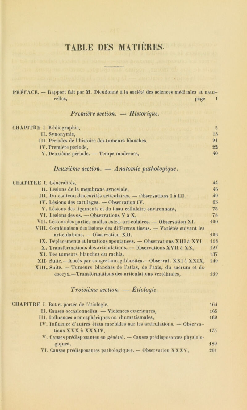 TABLE DES MATIÈRES- PRÉFACE. — Rapport fait par M. Dieudonné à la société des sciences médicales et natu- relles, page I Première section. — Historique. CHAPITRE I. Bibliographie, 5 II. Synonymie, 18 III. Périodes de l’histoire des tumeurs blanches, 21 IV. Première période, 22 V. Deuxième période. — Temps modernes, 40 Deuxième section. — Anatomie pathologique. CHAPITRE I. Généralités, 44 II. Lésions de la membrane synoviale, 46 III. Du contenu des cavités articulaires. — Observations I à III. 49 IV. Lésions des cartilages. — Observation IV. 65 V. Lésions des ligaments et du tissu cellulaire environnant, 75 VI. Lésions des os. — Observations V à X, 78 VII. Lésions des parties molles extra-articulaires. — Observation XI. 100 VIII. Combinaison des lésions des différents tissus. — Variétés suivant les articulations. — Observation XII. 106 IX. Déplacements et luxations spontanées. — Observations XIII à XVI 114 X. Transformations des articulations. — Observations XVII à XX, 127 XI. Des tumeurs blanches du rachis, 137 XII. Suite.—Abcès par congestion ; gibbosités-—Observât. XXI à XXIX, 140 XIII. Suite. — Tumeurs blanches de l’allas, de l’axis, du sacrum et du coccyx.—Transformations des articulations vertébrales, 159 Troisième section. — Étiologie. CHAPITRE I. But et portée de l’étiologie, 164 II. Causes occasionnelles. — Violences extérieures( 165 III. Influences atmosphériques ou rhumatismales, 169 IV. Influence d’autres étals morbides sur les articulations. — Observa- tions XXX à XXXIV, 175 V. Causes prédisposantes en général. — Causes prédisposantes physiolo- giques, 189 VI. Causes prédisposantes pathologiques. — Observation XXXV. 201