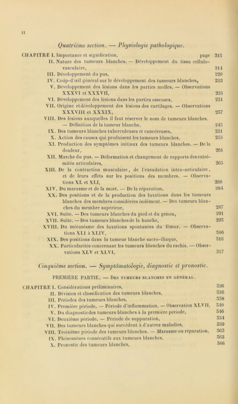 Quatrième section. — Physiologie pathologique. CH APITRE I. Importance et signification, page 213 IL Nature des tumeurs blanches. — Développement du tissu eellulo- vasculaire, 214 III. Développement du pus, 220 IV. Coiip-d’œil général sur le développement des tumeurs blanches, 223 Y. Développement des lésions dans les parties molles. — Observations XXXVI et XXXVII, 225 VI. Développement des lésions dans les parties osseuses, 251 VII. Origine et développement des lésions des cartilages. — Observations XXXVIII et XXXIX, 257 VIII. Des lésions auxquelles il faut réserver le nom de tumeurs blanches. — Définition de la tumeur blanche, 245 IX. Des tumeurs blanches tuberculeuses et cancéreuses, 251 X. Action des causes qui produisent les tumeurs blanches. 255 XI. Production des symptômes initiaux des tumeurs blanches. — Delà douleur, 261 XII. Marche du pus. — Déformation et changement de rapports des extré- mités articulaires, 265 XIII. De la contraction musculaire, de l’exsudation intra-articulairc, et de leurs effets sur les positions des membres. — Observa- tions XL et XLI, 268 XIV. Du marasme et de la mort. — De la réparation, 284 XX. Des positions et de la production des luxations dans les tumeurs blanches des membres considérées isolément. — Des tumeurs blan- ches du membre supérieur, 287 XVI. Suite. — Des tumeurs blanches du pied et du genou, 291 XVII. Suite. —Des tumeurs blanches de la hanche, 293 XVIII. Du mécanisme des luxations spontanées du fémur. — Observa- tions XLI à XLI V, 306 XIX. Des positions dans la tumeur blanche sacro-iliaque, 516 XX. Particularités concernant les tumeurs blanches du rachis. — Obser- vations XLV et XLVI, 317 Cinquième section. — Symptomatologie, diagnostic et pronostic. PREMIÈRE PARTIE. — Des tumeurs blanches en général. CHAPITRE I. Considérations préliminaires, 526 II. Division et classification des tumeurs blanches, 326 III. Périodes des tumeurs blanches, 558 IV. Première période. — Période d’inflammation. — Observation XLV II, 340 V. Du diagnostiedes tumeurs blanches à la première période, 546 VI. Deuxième période. — Période de suppuration, 354 VII. Des tumeurs blanches qui succèdent è d’autres maladies, 359 VIII. Troisième période des tumeurs blanches. — Marasme ou réparation, 362 IX. Phé nomènes consécutifs aux tumeurs blanches, 365 X. Pronostic des tumeurs blanches, 366