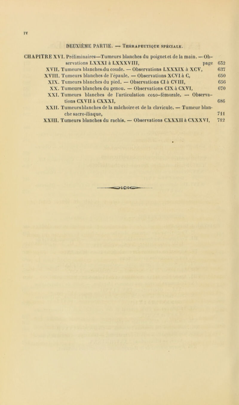 DEUXIÈME PARTIE. — Thérapeutique spéciale. CHAPITRE XVI. Préliminaires—Tumeurs blanches du poignet et de la main. — Ob- servations LXXXI à LXXXVIII, page 632 XVII. Tumeurs blanches,du coude. — Observations LXXXIX à XCV, 637 XVIII. Tumeurs blanches de l’épaule. — Observations XCVI à C, 650 XIX. Tumeurs blanches du pied. — Observations CI à CVIII, 656 XX. Tumeurs blanches du genou. — Observations CIX à CXVI, 670 XXI. Tumeurs blanches de l’articulation coxo-fémorale. — Observa- tions CXVII à CXXXI, 686 XXII. Tumeursblanches de la mâchoire et de la clavicule. — Tumeur blan- che sacro-iliaque, 711 XXIII. Tumeurs blanches du rachis. — Observations CXXXII à CXXXVI, 712