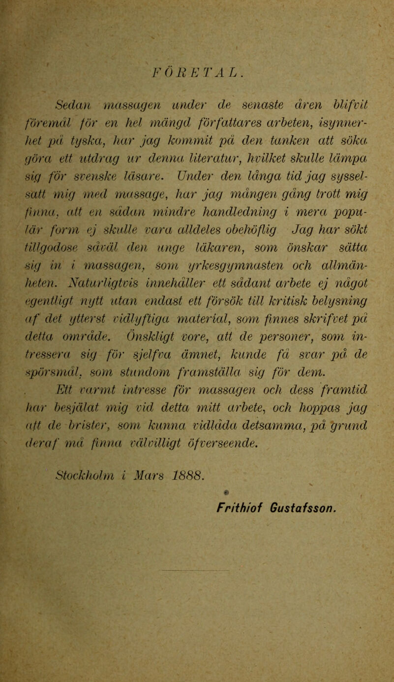 FÖRETAL. Sedan massagen under de senaste åren blifvit föremål för en hel mängd författares arbeten, isynner- het på tyska, har jag kommit på den tanken att söka; göra ett utdrag ur denna, liter atur, hvilket skulle lämpa; sig för svenske läsare. Under den långa tid jag syssel- satt mig med massage, har jag mången gång trott mig finna, att en sådan mindre handledning i mera popu- lär form ej skulle vara alldeles obehöflig Jag har sökt tillgodose såväl den unge läkaren, som önskar sätta sig in i massagen, som yrkesgymnasten och allmän- heten. Naturligtvis innehåller ett sådant arbete ej något egentligt nytt utan endast ett försök till kritisk belysning af det ytterst vidlyftiga material, som finnes skrifvet på detta område. Önskligt vore, att de personer, som in- tressera sig för sjelfva ämnet, kuncle fä svar på, de spörsmål, som stundom framställa sig för dem. Ett varmt intresse för massagen och dess framtid har besjälat mig vid detta mitt arbete, och hoppas jag att de brister, som kunna vidlåda detsamma, påi 'grund der af må finna välvilligt öfverseende. Stockholm i Mars 1888. Frithiof Gustafsson.