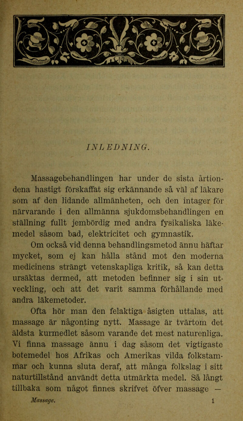INLEDNING. Massagebehandlingen har under de sista årtion- dena hastigt förskaffat sig erkännande så väl af läkare som af den lidande allmänheten, och den intager för närvarande i den allmänna sjukdomsbehandlingen en ställning fullt jembördig med andra fysikaliska läke- medel såsom bad, elektricitet och gymnastik. Om också vid denna behandlingsmetod ännu häftar mycket, som ej kan hålla stånd mot den moderna medicinens strängt vetenskapliga kritik, så kan detta ursäktas dermed, att metoden befinner sig i sin ut- veckling, och att det varit samma förhållande med andra läkemetoder. Ofta hör man den felaktiga åsigten uttalas, att massage är någonting nytt. Massage är tvärtom det äldsta kurmedlet såsom varande det mest naturenliga. Vi finna massage ännu i dag såsom det vigtigaste botemedel hos Afrikas och Amerikas vilda folkstam- mar och kunna sluta deraf, att många folkslag i sitt naturtillstånd användt detta utmärkta medel. Så långt tillbaka som något finnes skrifvet öfver massage —