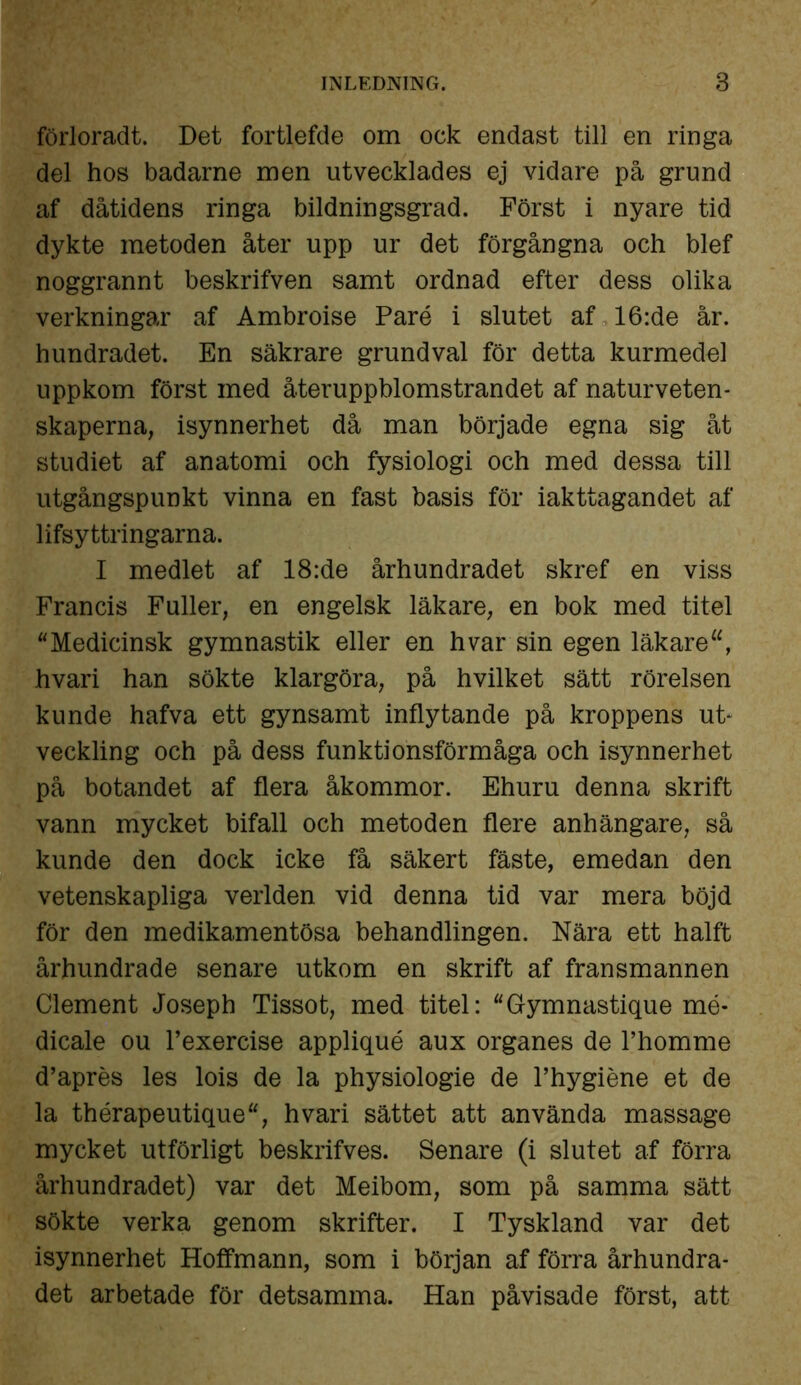 förloradt. Det fortlefde om ock endast till en ringa del hos badarne men utvecklades ej vidare på grund af dåtidens ringa bildningsgrad. Först i nyare tid dykte metoden åter upp ur det förgångna och blef noggrannt beskrifven samt ordnad efter dess olika verkningar af Ambroise Paré i slutet af 16:de år. hundradet. En säkrare grundval för detta kurmedel uppkom först med återuppblomstrandet af naturveten- skaperna, isynnerhet då man började egna sig åt studiet af anatomi och fysiologi och med dessa till utgångspunkt vinna en fast basis för iakttagandet af lifsyttringarna. I medlet af 18:de århundradet skref en viss Francis Fuller, en engelsk läkare, en bok med titel Medicinsk gymnastik eller en hvar sin egen läkare hvari han sökte klargöra, på hvilket sätt rörelsen kunde hafva ett gynsamt inflytande på kroppens ut- veckling och på dess funktionsförmåga och isynnerhet på botandet af flera åkommor. Ehuru denna skrift vann mycket bifall och metoden flere anhängare, så kunde den dock icke få säkert fäste, emedan den vetenskapliga verlden vid denna tid var mera böjd för den medikamentösa behandlingen. Nära ett halft århundrade senare utkom en skrift af fransmannen Clement Joseph Tissot, med titel: Gymnastique mé- dicale ou 1’exercise appliqué aux organes de 1’homme d’aprés les lois de la physiologie de 1’hygiéne et de la thérapeutique, hvari sättet att använda massage mycket utförligt beskrifves. Senare (i slutet af förra århundradet) var det Meibom, som på samma sätt sökte verka genom skrifter. I Tyskland var det isynnerhet Hoffmann, som i början af förra århundra- det arbetade för detsamma. Han påvisade först, att