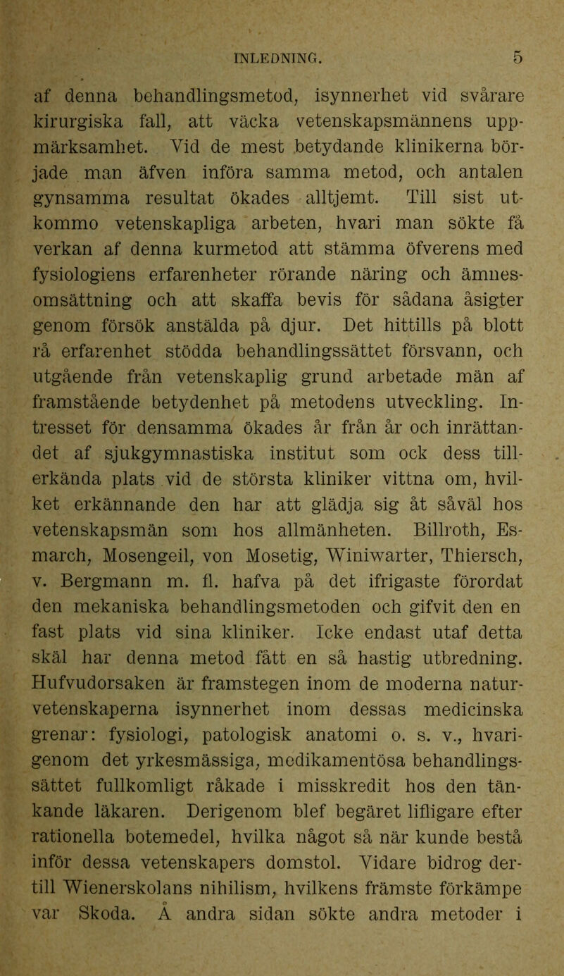 af denna behandlingsmetod, isynnerhet vid svårare kirurgiska fall, att väcka vetenskapsmännens upp- märksamhet. Yid de mest .betydande klinikerna bör- jade man äfven införa samma metod, och antalen gynsamma resultat ökades alltjemt. Till sist ut- kommo vetenskapliga arbeten, hvari man sökte få verkan af denna kurmetod att stämma öfverens med fysiologiens erfarenheter rörande näring och ämnes- omsättning och att skaffa bevis för sådana åsigter genom försök anstälda på djur. Det hittills på blott rå erfarenhet stödda behandlingssättet försvann, och utgående från vetenskaplig grund arbetade män af framstående betydenhet på metodens utveckling. In- tresset för densamma ökades år från år och inrättan- det af sjukgymnastiska institut som ock dess till- erkända plats vid de största kliniker vittna om, hvil- ket erkännande den har att glädja sig åt såväl hos vetenskapsmän som hos allmänheten. Billroth, Es- march, Mosengeil, von Mosetig, Winiwarter, Thiersch, v. Bergmann m. fl. hafva på det ifrigaste förordat den mekaniska behandlingsmetoden och gifvit den en fast plats vid sina kliniker. Icke endast utaf detta skäl har denna metod fått en så hastig utbredning. Hufvudorsaken är framstegen inom de moderna natur- vetenskaperna isynnerhet inom dessas medicinska grenar: fysiologi, patologisk anatomi o. s. v., hvari- genom det yrkesmässiga, medikamentösa behandlings- sättet fullkomligt råkade i misskredit hos den tän- kande läkaren. Derigenom blef begäret lifligare efter rationella botemedel, hvilka något så när kunde bestå inför dessa vetenskapers domstol. Yidare bidrog der- till Wienerskolans nihilism, hvilkens främste förkämpe var Skoda. Å andra sidan sökte andra metoder i