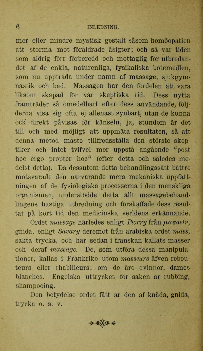 mer eller mindre mystisk gestalt såsom homöopatien att storma mot föråldrade åsigter; och så var tiden som aldrig förr förberedd och mottaglig för utbredan- det af de enkla, naturenliga, fysikaliska botemedlen, som nu uppträda under namn af massage, sjukgym- nastik och bad. Massagen har den fördelen att vara liksom skapad för vår skeptiska tid. Dess nytta framträder så omedelbart efter dess användande, följ- derna visa sig ofta ej allenast synbart, utan de kunna ock’ direkt påvisas för känseln, ja, stundom är det till och med möjligt att uppmäta resultaten, så att denna metod måste tillfredsställa den störste skep- tiker och intet tvifvel mer uppstå angående “post hoc ergo propter hoc“ (efter detta och således me- delst detta). Då dessutom detta behandlingssätt bättre motsvarade den närvarande mera mekaniska uppfatt- ningen af de fysiologiska processerna i den menskliga organismen, understödde detta allt massagebehand- lingens hastiga utbredning och förskaffade dess resul- tat på kort tid den medicinska verldens erkännande. Ordet massage härledes enligt Piorry från /utoaeiv, gnida, enligt Savary deremot från arabiska ordet mass, sakta trycka, och har sedan i franskan kallats masser och deraf massage. De, som utföra dessa manipula- tioner, kallas i Frankrike utom masseurs äfven rebou- teurs eller rhabilleurs; om de äro qvinnor, dames blanches. Engelska uttrycket för saken är rubbing, shampooing. Den betydelse ordet fått är den af knåda, gnida, trycka o. s. v.