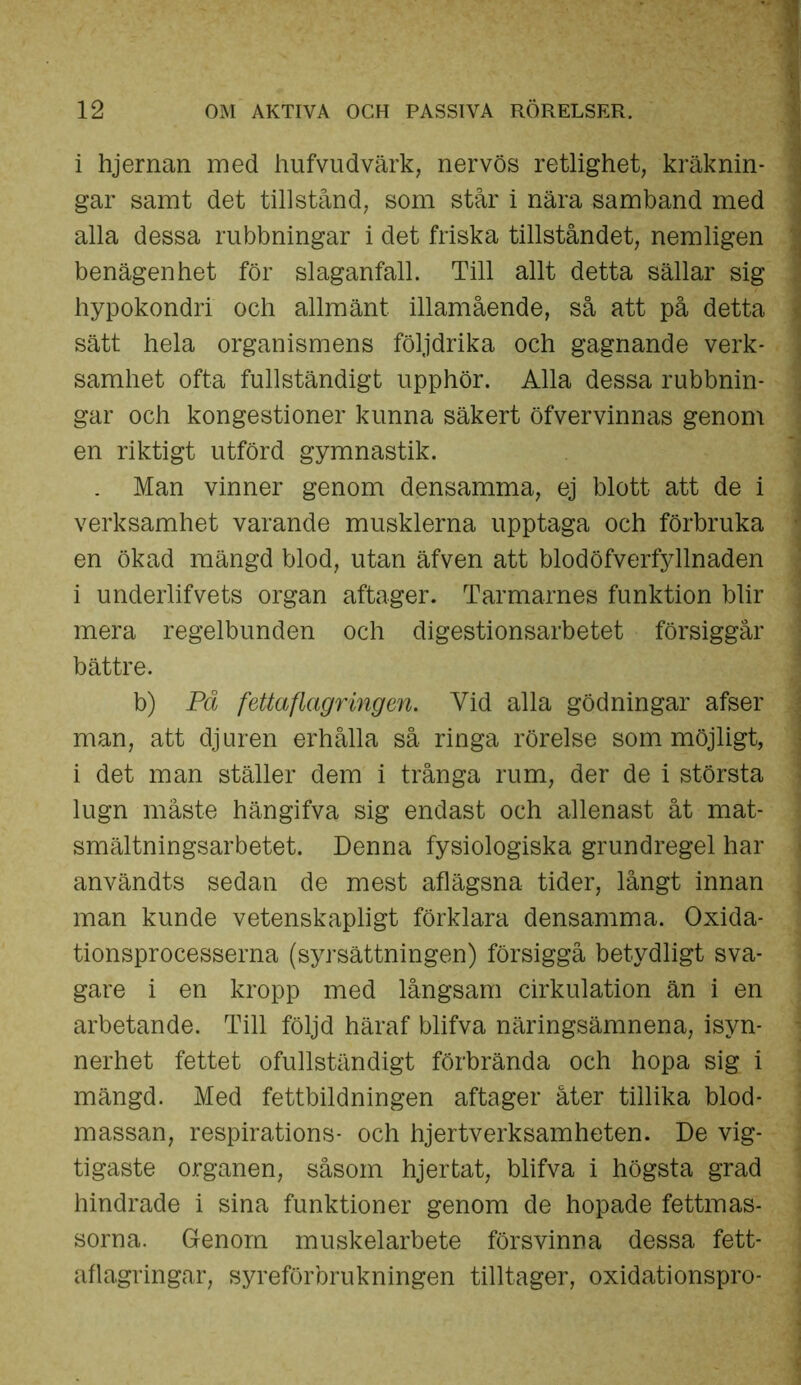 i hjernan med hufvudvärk, nervös retlighet, kräknin- gar samt det tillstånd, som står i nära samband med alla dessa rubbningar i det friska tillståndet, nemligen benägenhet för slaganfall. Till allt detta sällar sig hypokondri och allmänt illamående, så att på detta sätt hela organismens följdrika och gagnande verk- samhet ofta fullständigt upphör. Alla dessa rubbnin- gar och kongestioner kunna säkert öfvervinnas genom en riktigt utförd gymnastik. . Man vinner genom densamma, ej blott att de i verksamhet varande musklerna upptaga och förbruka en ökad mängd blod, utan äfven att blodöfverfjdlnaden i underlifvets organ aftager. Tarmarnes funktion blir mera regelbunden och digestionsarbetet försiggår bättre. b) På fettaflagringen. Vid alla gödningar afser man, att djuren erhålla så ringa rörelse som möjligt, i det man ställer dem i trånga rum, der de i största lugn måste hängifva sig endast och allenast åt mat- smältningsarbetet. Denna fysiologiska grundregel har användts sedan de mest aflägsna tider, långt innan man kunde vetenskapligt förklara densamma. Oxida- tionsprocesserna (syrsättningen) försiggå betydligt sva- gare i en kropp med långsam cirkulation än i en arbetande. Till följd häraf blifva näringsämnena, isyn- nerhet fettet ofullständigt förbrända och hopa sig i mängd. Med fettbildningen aftager åter tillika blod- massan, respirations- och hjertverksamheten. De vig- tigaste organen, såsom hjerfcat, blifva i högsta grad hindrade i sina funktioner genom de hopade fettmas- sorna. Genom muskelarbete försvinna dessa fett- aflagringar, syreförbrukningen tilltager, oxidationspro-