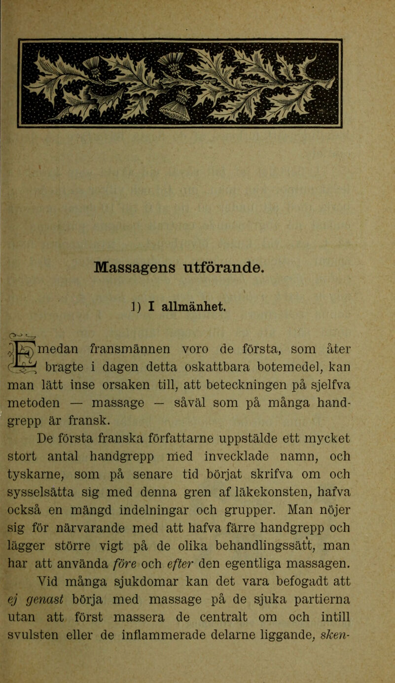 Massagens utförande. 1) I allmänhet. ' iAfe) medan fransmännen voro de första, som åter (Q&i bragte i dagen detta oskattbara botemedel, kan man lätt inse orsaken till, att beteckningen på sjelfva metoden — massage — såväl som på många hand- grepp är fransk. De första franska författarne uppstälde ett mycket stort antal handgrepp med invecklade namn, och tyskarne, som på senare tid börjat skrifva om och sysselsätta sig med denna gren af läkekonsten, hafva också en mängd indelningar och grupper. Man nöjer sig för närvarande med att hafva färre handgrepp och lägger större vigt på de olika behandlingssätt, man har att använda före och efter den egentliga massagen. Yid många sjukdomar kan det vara befogadt att ej genast börja med massage på de sjuka partierna utan att först massera de centralt om och intill svulsten eller de inflammerade delarne liggande, sken-