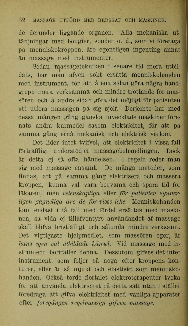 de derunder liggande organen. Alla mekaniska ut- tänjningar med bougier, sönder o. d., som vi företaga på menniskokroppen, äro egentligen ingenting annat än massage med instrumenter. Sedan massagetekniken i senare tid mera utbil- dats, har man äfven sökt ersätta menniskohanden med instrument, för att å ena sidan göra några hand- grepp mera verksamma och mindre tröttande för mas- sören och å andra sidan göra det möjligt för patienten att utföra massagen på sig sjelf. Derjemte har med dessa mången gång ganska invecklade maskiner före- nats andra kurmedel såsom elektricitet, för att på samma gång ernå mekanisk och elektrisk verkan. Det lider intet tvifvel, att elektricitet i vissa fall förträffligt understödjer massagebehandlingen. Dock är detta ej så ofta händelsen. I regeln reder man sig med massage ensamt. De många metoder, som finnas, att på samma gång elektrisera och massera kroppen, kunna väl vara beqväma och spara tid för läkaren, men vetenskapliga eller för patienten synner- ligen gagneliga äro de för visso icke. Menniskohanden kan endast i få fall med fördel ersättas med maski- nen, så vida ej tilläfventyrs användandet af massage skall blifva bristfälligt och sålunda mindre verksamt. Det vigtigaste hjelpmedlet, som massören eger, är hans egen väl utbildade känsel. Yid massage med in- strument bortfaller denna. Dessutom gifves det intet instrument, som följer så noga efter kroppens kon- turer, eller är så mjukt och elastiskt som mennisko- handen. Också torde flertalet elektroterapeuter tveka för att använda elektricitet på detta sätt utan i stället föredraga att gifva elektricitet med vanliga apparater efter föregången regelmässigt gifven massage.