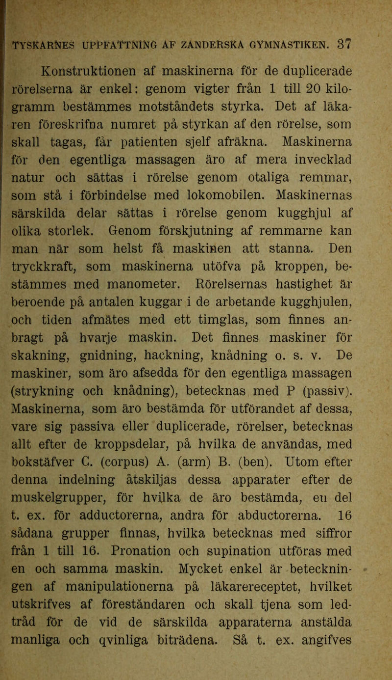 Konstruktionen af maskinerna för de duplicerade rörelserna är enkel: genom vigter från 1 till 20 kilo- gramm bestämmes motståndets styrka. Det af läka- ren föreskrifna numret på styrkan af den rörelse, som skall tagas, får patienten sjelf afräkna. Maskinerna för den egentliga massagen äro af mera invecklad natur och sättas i rörelse genom otaliga remmar, som stå i förbindelse med lokomobilen. Maskinernas särskilda delar sättas i rörelse genom kugghjul af olika storlek. Genom förskjutning af remmarne kan man när som helst få maskinen att stanna. Den tryckkraft, som maskinerna utöfva på kroppen, be- stämmes med manometer. Rörelsernas hastighet är beroende på antalen kuggar i de arbetande kugghjulen, och tiden afmätes med ett timglas, som finnes an- bragt på hvarje maskin. Det finnes maskiner för skakning, gnidning, hackning, knådning o. s. v. De maskiner, som äro afsedda för den egentliga massagen (strykning och knådning), betecknas med P (passiv). Maskinerna, som äro bestämda för utförandet af dessa, vare sig passiva eller duplicerade, rörelser, betecknas allt efter de kroppsdelar, på hvilka de användas, med bokstäfver C. (corpus) A. (arm) B. (ben). Utom efter denna indelning åtskiljas dessa apparater efter de muskelgrupper, för hvilka de äro bestämda, eu del t. ex. för adductorerna, andra för abductorerna. 16 sådana grupper finnas, hvilka betecknas med siffror från 1 till 16. Pronation och supination utföras med en och samma maskin. Mycket enkel är betecknin- gen af manipulationerna på läkarereceptet, hvilket utskrifves af föreståndaren och skall tjena som led- tråd för de vid de särskilda apparaterna anstälda manliga och qvinliga biträdena. Så t. ex. angifves