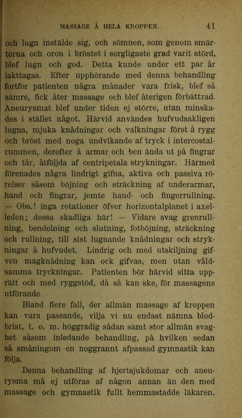 och lugn instälde sig; och sömnen, som genom smär- torna och oron i bröstet i sorgligaste grad varit störd, blef lugn och god. Detta kunde under ett par år iakttagas. Efter upphörande med denna behandling fortfor patienten några månader vara frisk, blef så sämre, fick åter massage och blef återigen förbättrad. Aneurysmat blef under tiden ej större, utan minska- des i stället något. Härvid användes hufvudsakligen lugna, mjuka knådningar och valkningar först å rygg och bröst med noga undvikande af tryck i intercostal- rurnmen, derefter å armar och ben ända ut på fingrar och tår, åtföljda af centripetala strykningar. Härmed förenades några lindrigt gifna, aktiva och passiva rö- relser såsom böjning och sträckning af underarmar, hand och fingrar, jemte hand- och fingerrullning. — Obs.! inga rotationer öfver horizontalplanet i axel- leden; dessa skadliga här! — Vidare svag grenrull- ning, bendelning och slutning, fotböjning, sträckning och rullning, till sist lugnande knådningar och stryk- ningar å hufvudet. Lindrig och med utskiljning gif- ven magknådning kan ock gifvas, men utan våld- samma tryckningar. Patienten bör härvid sitta upp- rätt och med ryggstöd, då så kan ske, för massagens utförande Bland flere fall, der allmän massage af kroppen kan vara passande, vilja vi nu endast nämna blod- brist, t. o. m. höggradig sådan samt stor allmän svag- het såsom inledande behandling, på hvilken sedan så småningom en noggrannt afpassad gymnastik kan följa. Denna behandling af hjertsjukdomar och aneu- rysma må ej utföras af någon annan än den med massage och gymnastik fullt hemmastadde läkaren.