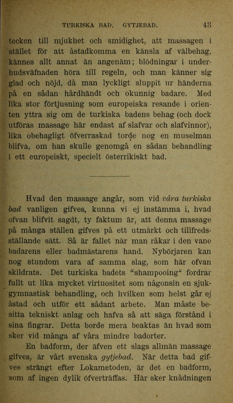 TURKISKA BAD. GYTJEBAD. 48 tecken till mjukhet och smidighet, att massagen i stället för att åstadkomma en känsla af välbehag, kännes allt annat än angenäm; blödningar i under- hudsväfnaden höra till regeln, och man känner sig glad och nöjd, då man lyckligt sluppit ur händerna på en sådan hårdhändt och okunnig badare. Med lika stor förtjusning som europeiska resande i Orien- ten yttra sig om de turkiska badens behag (och dock utföras massage här endast af slafvar och slafvinnor), lika obehagligt öfverraskad torde nog en museiman blifva, om han skulle genomgå en sådan behandling i ett europeiskt, specielt österrikiskt bad. Hvad den massage angår, som vid vara turkiska bad vanligen gifves, kunna vi ej instämma i, hvad ofvan blifvit sagdt, ty faktum är, att denna massage på många ställen gifves på ett utmärkt och tillfreds- ställande sätt. Så är fallet när man råkar i den vane badarens eller badmästarens hand. Nybörjaren kan nog stundom vara af samma slag, som här ofvan skildrats. Det turkiska badets “shampooing fordrar fullt ut lika mycket virtuositet som någonsin en sjuk- gymnastisk behandling, och hvilken som helst går ej åstad och utför ett sådant arbete. Man måste be- sitta tekniskt anlag och hafva så att säga förstånd i sina fingrar. Detta borde mera beaktas än hvad som sker vid många af våra mindre badorter. En badform, der äfven ett slags allmän massage gifves, är vårt svenska gytjebad. När detta bad gif- ves strängt efter Lokametoden, är det en badform, som af ingen dylik öfverträffas. Här sker knådningen