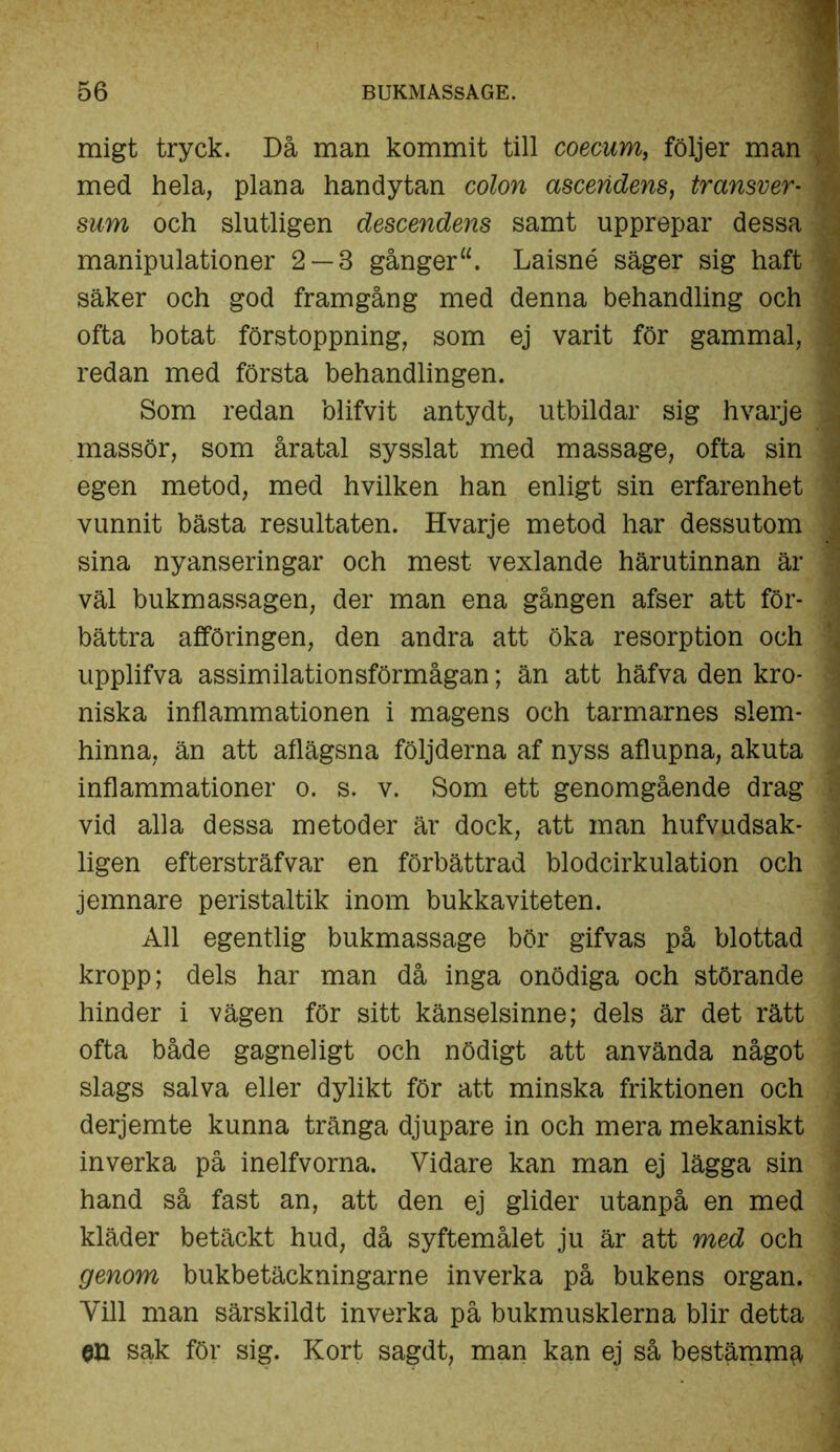 migt tryck. Då man kommit till coecum, följer man med hela, plana handytan colon asceridens, transver• i siirn och slutligen descendens samt upprepar dessa * manipulationer 2 — 3 gånger Laisné säger sig haft \ säker och god framgång med denna behandling och ■ ofta botat förstoppning, som ej varit för gammal, redan med första behandlingen. Som redan blifvit antydt, utbildar sig hvarje massör, som åratal sysslat med massage, ofta sin j egen metod, med hvilken han enligt sin erfarenhet \ vunnit bästa resultaten. Hvarje metod har dessutom sina nyanseringar och mest vexlande härutinnan är .! väl bukmassagen, der man ena gången afser att för- bättra afföringen, den andra att öka resorption och ? upplifva assimilation sförmågan; än att häfva den kro- ' niska inflammationen i magens och tarmarnes slem- hinna, än att aflägsna följderna af nyss aflupna, akuta inflammationer o. s. v. Som ett genomgående drag vid alla dessa metoder är dock, att man hufvudsak- ligen eftersträfvar en förbättrad blodcirkulation och jemnare peristaltik inom bukkaviteten. All egentlig bukmassage bör gifvas på blottad kropp; dels har man då inga onödiga och störande hinder i vägen för sitt känselsinne; dels är det rätt ofta både gagneligt och nödigt att använda något slags salva eller dylikt för att minska friktionen och derjemte kunna tränga djupare in och mera mekaniskt inverka på inelfvorna. Vidare kan man ej lägga sin hand så fast an, att den ej glider utanpå en med kläder betäckt hud, då syftemålet ju är att med och genom bukbetäckningarne inverka på bukens organ. Vill man särskildt inverka på bukmusklerna blir detta GU sak för sig. Kort sagdt, man kan ej så bestämmä