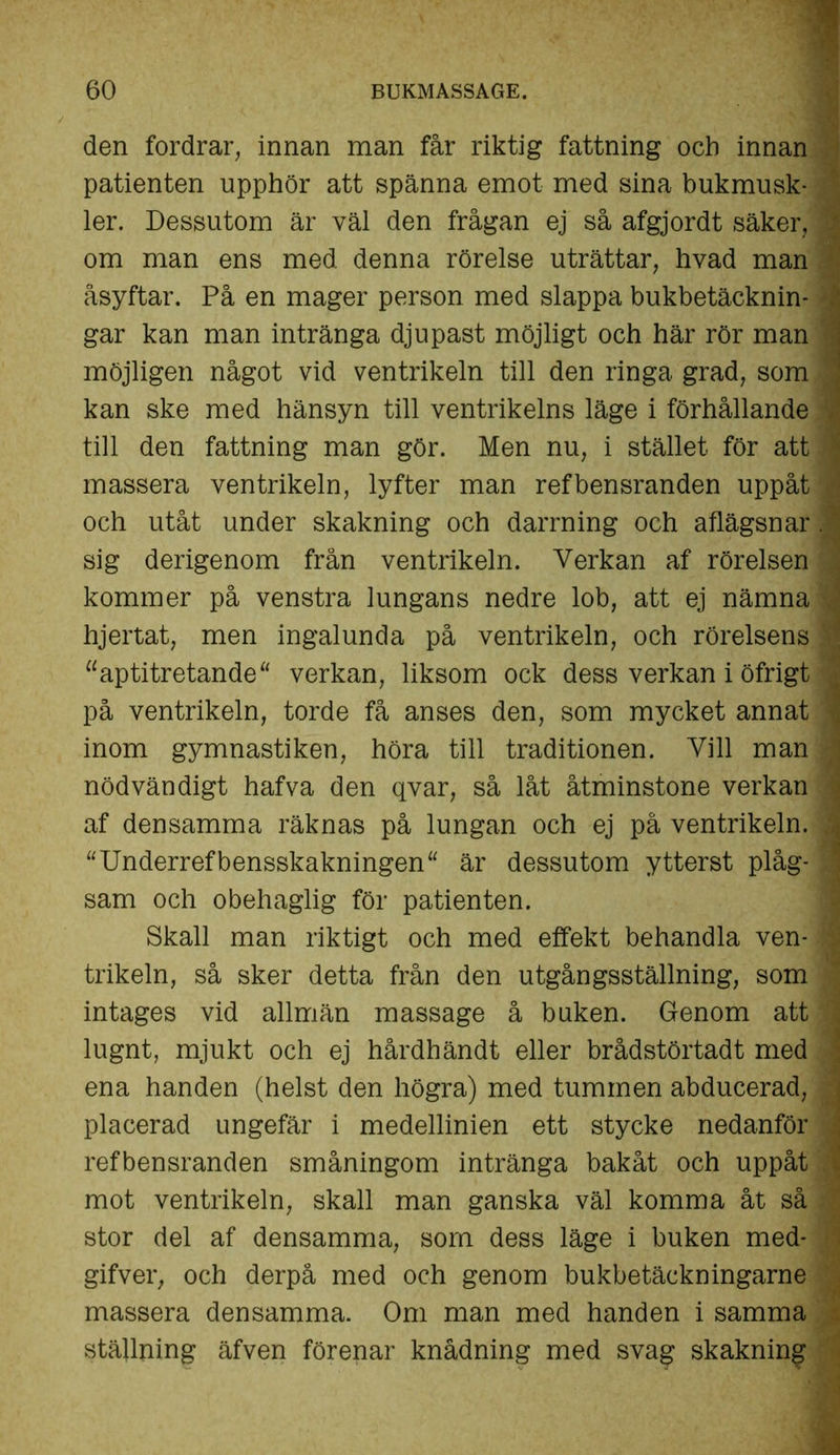 'I den fordrar, innan man får riktig fattning och innan patienten upphör att spänna emot med sina bukmusk- ler. Dessutom är väl den frågan ej så afgjordt säker, om man ens med denna rörelse uträttar, hvad man åsyftar. På en mager person med slappa bukbetäcknin- gar kan man intränga djupast möjligt och här rör man möjligen något vid ventrikeln till den ringa grad, som kan ske med hänsyn till ventrikelns läge i förhållande till den fattning man gör. Men nu, i stället för att massera ventrikeln, lyfter man ref bensranden uppåt och utåt under skakning och darrning och aflägsnar sig derigenom från ventrikeln. Verkan af rörelsen kommer på venstra lungans nedre lob, att ej nämna hjertat, men ingalunda på ventrikeln, och rörelsens “aptitretande“ verkan, liksom ock dess verkan i öfrigt på ventrikeln, torde få anses den, som mycket annat inom gymnastiken, höra till traditionen. Vill man nödvändigt hafva den qvar, så låt åtminstone verkan af densamma räknas på lungan och ej på ventrikeln. uUnderrefbensskakningen“ är dessutom ytterst plåg- sam och obehaglig för patienten. Skall man riktigt och med effekt behandla ven- trikeln, så sker detta från den utgångsställning, som intages vid allmän massage å buken. Genom att lugnt, mjukt och ej hårdhändt eller brådstörtadt med ena handen (helst den högra) med tummen abducerad, placerad ungefär i medellinien ett stycke nedanför refbensranden småningom intränga bakåt och uppåt mot ventrikeln, skall man ganska väl komma åt så stor del af densamma, som dess läge i buken med- gifver, och derpå med och genom bukbetäckningarne massera densamma. Om man med handen i samma ställning äfven förenar knådning med svag skakning