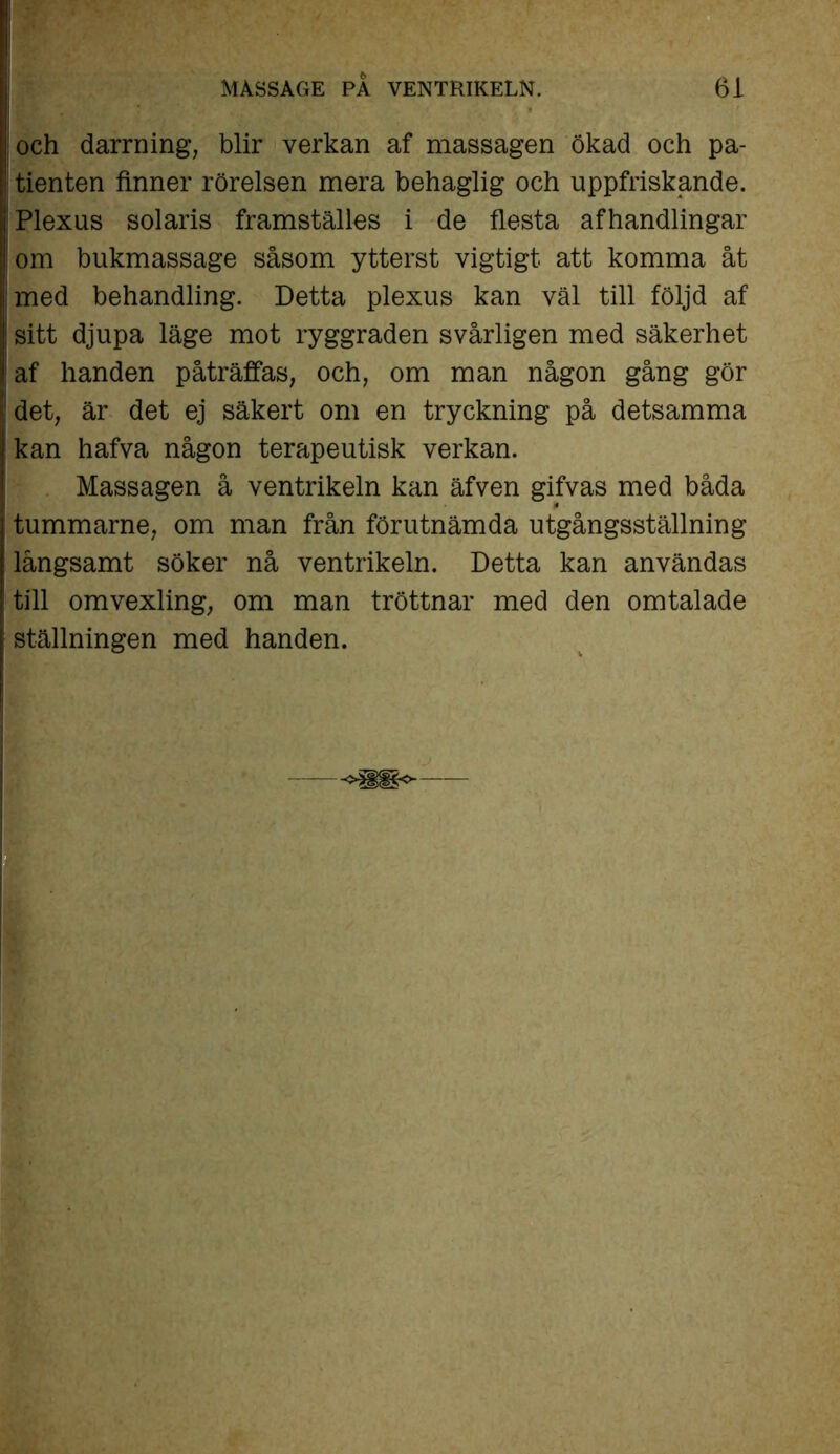 och darrning, blir verkan af massagen ökad och pa- tienten finner rörelsen mera behaglig och uppfriskande. Plexus Solaris framställes i de flesta afhandlingar om bukmassage såsom ytterst vigtigt att komma åt med behandling. Detta plexus kan väl till följd af sitt djupa läge mot ryggraden svårligen med säkerhet af handen påträffas, och, om man någon gång gör det, är det ej säkert om en tryckning på detsamma kan hafva någon terapeutisk verkan. Massagen å ventrikeln kan äfven gifvas med båda tummarne, om man från förutnämda utgångsställning långsamt söker nå ventrikeln. Detta kan användas till omvexling, om man tröttnar med den omtalade ställningen med handen.