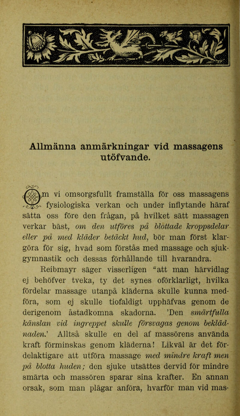 Allmänna anmärkningar vid massagens utöfvande. vi omsorgsfullt framställa för oss massagens fysiologiska verkan och under inflytande häraf sätta oss före den frågan, på hvilket sätt massagen verkar bäst, om den utföres på blottade kroppsdelar eller på med kläder betäckt hud, bör man först klar- göra för sig, hvad som förstås med massage och sjuk- gymnastik och dessas förhållande till hvarandra. Reibmayr säger visserligen “att man härvidlag ej behöfver tveka, ty det synes oförklarligt, hvilka fördelar massage utanpå kläderna skulle kunna med- föra, som ej skulle tiofaldigt upphäfvas genom de derigenom åstadkomna skadorna. ’Den smärtfulla känslan vid ingreppet skulle försvagas genom bekläd- nadenAlltså skulle en del af massörens använda kraft förminskas genom kläderna! Likväl är det för- delaktigare att utföra massage med mindre kraft men på blotta huden; den sjuke utsättes dervid för mindre smärta och massören sparar sina krafter. En annan orsak, som man plägar anföra, hvarför man vid mas-