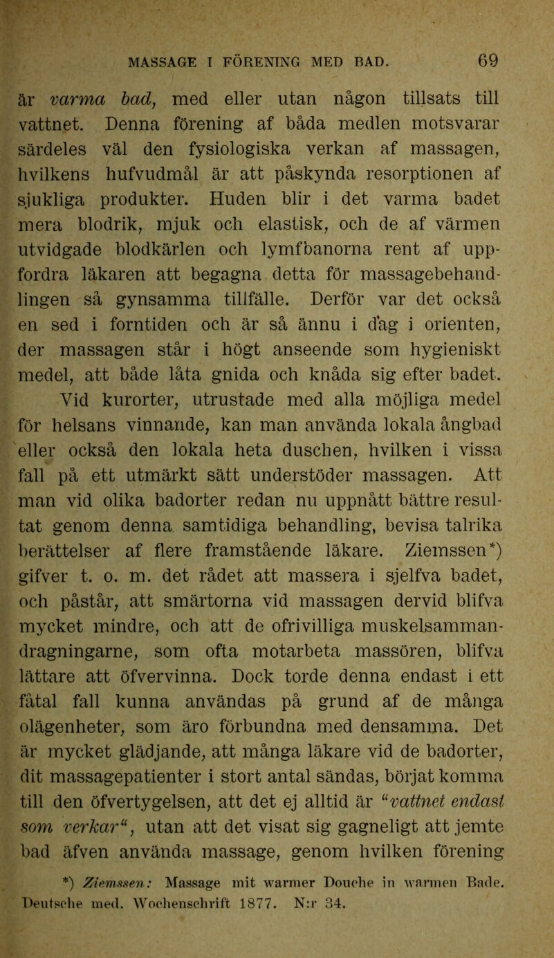 är varma bad, med eller utan någon tillsats till vattnet. Denna förening af båda medlen motsvarar särdeles väl den fysiologiska verkan af massagen, hvilkens hufvudmål är att påskynda resorptionen af sjukliga produkter. Huden blir i det varma badet mera blodrik, mjuk och elastisk, och de af värmen utvidgade blodkärlen och lymfbanorna rent af upp- fordra läkaren att begagna detta för massagebehand- lingen så gynsamma tillfälle. Derför var det också en sed i forntiden och är så ännu i dag i orienten, der massagen står i högt anseende som hygieniskt medel, att både låta gnida och knåda sig efter badet. Vid kurorter, utrustade med alla möjliga medel för helsans vinnande, kan man använda lokala ångbad eller också den lokala heta duschen, hvilken i vissa fall på ett utmärkt sätt understöder massagen. Att man vid olika badorter redan nu uppnått bättre resul- tat genom denna samtidiga behandling, bevisa talrika berättelser af flere framstående läkare. Ziemssen*) gifver t. o. m. det rådet att massera i sjelfva badet, och påstår, att smärtorna vid massagen dervid blifva mycket mindre, och att de ofrivilliga muskelsamman- dragningarne, som ofta motarbeta massören, blifva lättare att öfvervinna. Dock torde denna endast i ett fåtal fall kunna användas på grund af de många olägenheter, som äro förbundna med densamma. Det är mycket glädjande, att många läkare vid de badorter, dit massagepatienter i stort antal sändas, börjat komma till den öfvertygelsen, att det ej alltid är “vattnet endast som verkarutan att det visat sig gagneligt att jemte bad äfven använda massage, genom hvilken förening *) Ziemssen: Massage mit warmer Douohe in warmen Bacle. Deutsche med. Wochenschrift 1877. N:r 34.