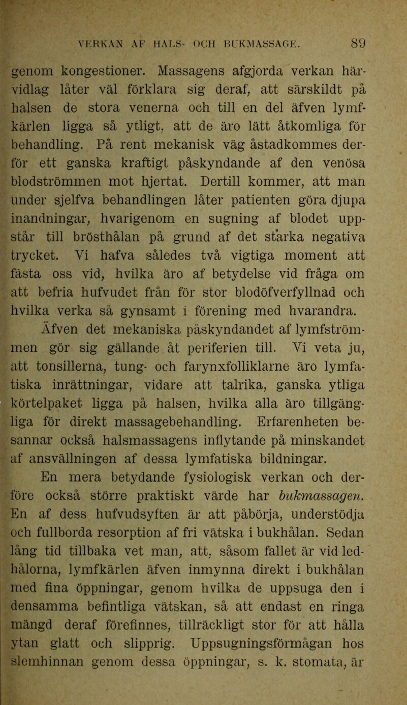 genom kongestioner. Massagens afgjorda verkan här- vidlag låter väl förklara sig deraf, att särskildt på halsen de stora venerna och till en del äfven lymf- kärlen ligga så ytligt, att de äro lätt åtkomliga för behandling. På rent mekanisk väg åstadkommes der- för ett ganska kraftigt påskyndande af den venösa blodströmmen mot hjertat. Dertill kommer, att man under sjelfva behandlingen låter patienten göra djupa inandningar, hvarigenom en sugning af blodet upp- står till brösthålan på grund af det starka negativa trycket. Vi hafva således två vigtiga moment att fästa oss vid, hvilka äro af betydelse vid fråga om att befria hufvudet från för stor blodöfverfyllnad och hvilka verka så gynsamt i förening med hvarandra. Äfven det mekaniska påskyndandet af lymfström- men gör sig gällande åt periferien till. Vi veta ju, att tonsillerna, tung- och farynxfolliklarne äro lymfa- tiska inrättningar, vidare att talrika, ganska ytliga körtelpaket ligga på halsen, hvilka alla äro tillgäng- liga för direkt massagebehandling. Erfarenheten be- sannar också halsmassagens inflytande på minskandet af ansvällningen af dessa lymfatiska bildningar. En mera betydande fysiologisk verkan och der- före också större praktiskt värde har bukmassagen. En af dess hufvudsyften är att påbörja, understödja och fullborda resorption af fri vätska i bukhålan. Sedan lång tid tillbaka vet man, att, såsom fallet är vid led- hålorna, lymfkärlen äfven inmynna direkt i bukhålan med fina öppningar, genom hvilka de uppsuga den i densamma befintliga vätskan, så att endast en ringa mängd deraf förefinnes, tillräckligt stor för att hålla ytan glatt och slipprig. Uppsugningsförmågan hos slemhinnan genom dessa öppningar, s. k. stomata, är