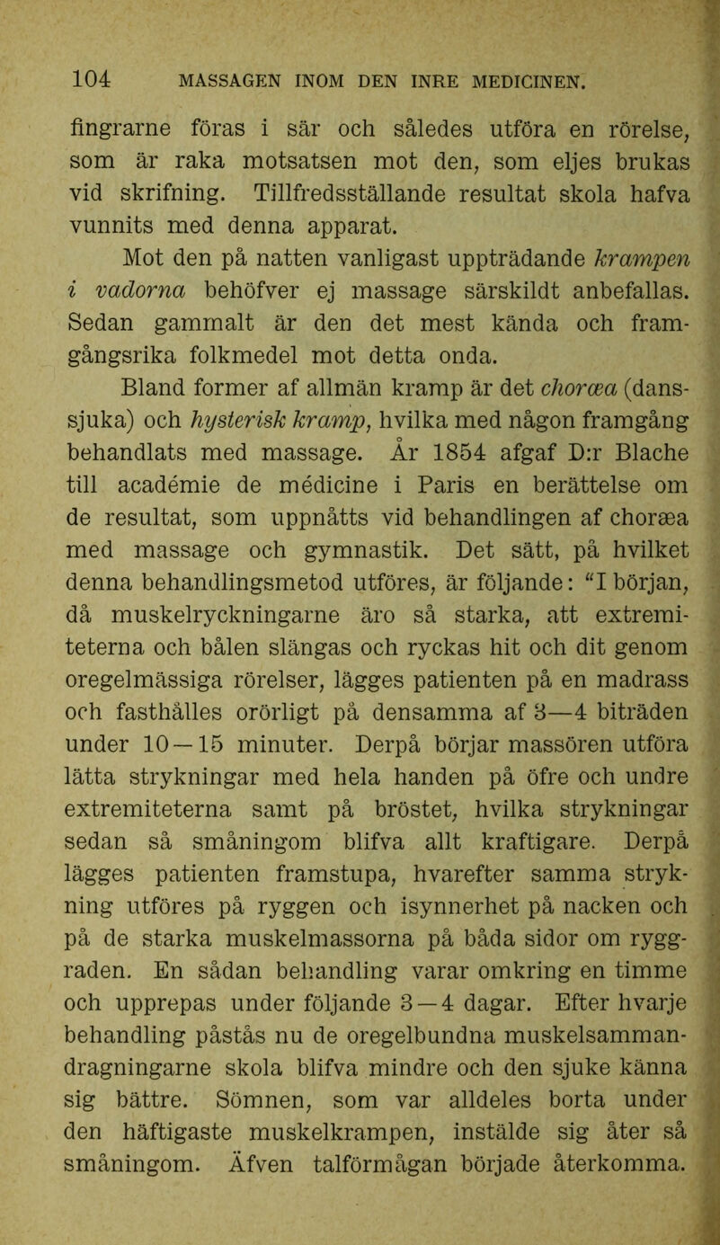 fingrarne föras i sär och således utföra en rörelse, som är raka motsatsen mot den, som eljes brukas vid skrifning. Tillfredsställande resultat skola hafva vunnits med denna apparat. Mot den på natten vanligast uppträdande krampen i vadorna behöfver ej massage särskildt anbefallas. Sedan gammalt är den det mest kända och fram- gångsrika folkmedel mot detta onda. Bland former af allmän kramp är det chorcea (dans- sjuka) och hysterisk kramp, hvilka med någon framgång behandlats med massage. År 1854 afgaf D:r Blache till académie de médicine i Paris en berättelse om de resultat, som uppnåtts vid behandlingen af choraea med massage och gymnastik. Det sätt, på hvilket denna behandlingsmetod utföres, är följande: “Ibörjan, då muskelryckningarne äro så starka, att extremi- teterna och bålen slängas och ryckas hit och dit genom oregelmässiga rörelser, lägges patienten på en madrass och fasthålles orörligt på densamma af 8—4 biträden under 10 — 15 minuter. Derpå börjar massören utföra lätta strykningar med hela handen på öfre och undre extremiteterna samt på bröstet, hvilka strykningar sedan så småningom blifva allt kraftigare. Derpå lägges patienten framstupa, hvarefter samma stryk- ning utföres på ryggen och isynnerhet på nacken och på de starka muskelmassorna på båda sidor om rygg- raden. En sådan behandling varar omkring en timme och upprepas under följande 8 — 4 dagar. Efter hvarje behandling påstås nu de oregelbundna muskelsamman- dragningarne skola blifva mindre och den sjuke känna sig bättre. Sömnen, som var alldeles borta under den häftigaste muskelkrampen, instälde sig åter så småningom. Äfven talförmågan började återkomma.