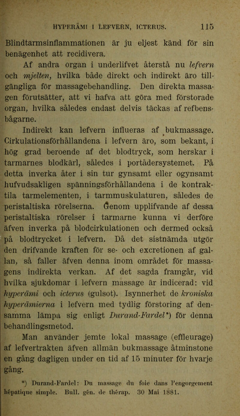 Blindtarmsinflammationen är ju eljest känd för sin benägenhet att recidivera. Af andra organ i underlifvet återstå nu lefvern och mjelten, hvilka både direkt och indirekt äro till- gängliga för massagebehandling. Den direkta massa- gen förutsätter, att vi hafva att göra med förstorade organ, hvilka således endast delvis täckas af refbens- bågarne. Indirekt kan lefvern influeras af bukmassage. Cirkulationsförhållandena i lefvern äro, som bekant, i hög grad beroende af det blodtryck, som herskar i tarmarnes blodkärl, således i portådersystemet. På detta inverka åter i sin tur gynsamt eller ogynsamt hufvudsakligen spänningsförhållandena i de kontrak- tila tarmelementen, i tarmmuskulaturen, således de peristaltiska rörelserna. (?enom upplifvande af dessa peristaltiska rörelser i tarmarne kunna vi derföre äfven inverka på blodcirkulationen och dermed också på blodtrycket i lefvern. Då det sistnämda utgör den drifvande kraften för se- och excretionen af gal- lan, så faller äfven denna inom området för massa- gens indirekta verkan. Af det sagda framgår, vid hvilka sjukdomar i lefvern massage är indicerad: vid hyperämi och icterus (gulsot). Isynnerhet de kroniska I hyperämierna i lefvern med tydlig förstoring af den- samma lämpa sig enligt Durand-Fardel*) för denna ; behandlingsmetod. Man använder jemte lokal massage (effleurage) | af lefvertrakten äfven allmän bukmassage åtminstone ! en gång dagligen under en tid af 15 minuter för hvarje gång. *) Durand-Fardel: Du massage du foie dans Pengorgement hépatique simple. Bull. gén. de thérap. 30 Mai 1881.