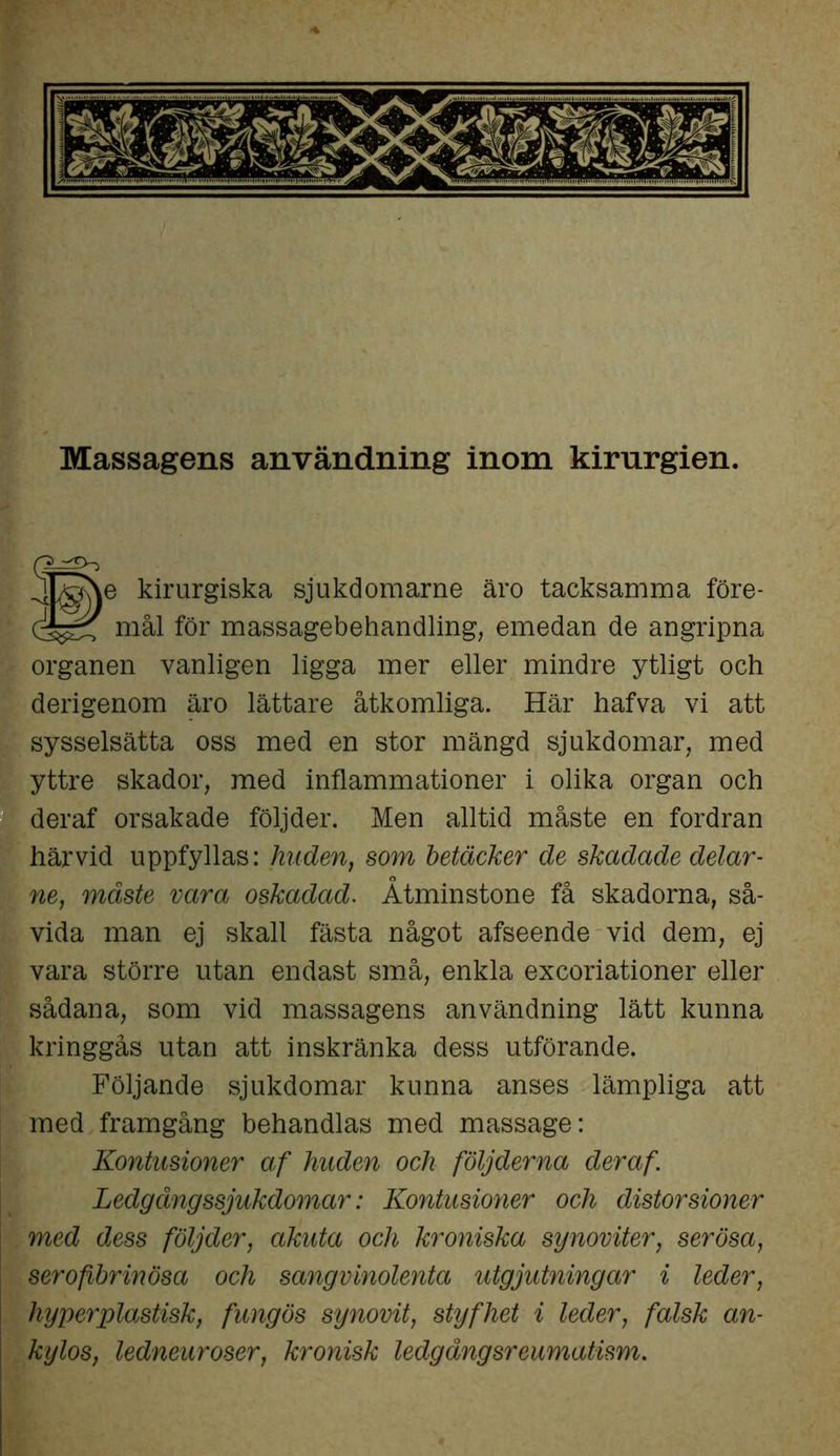 Massagens användning inom kirurgien. 1 e kirurgiska sjukdomarne äro tacksamma före- mål för massagebehandling, emedan de angripna organen vanligen ligga mer eller mindre ytligt och derigenom äro lättare åtkomliga. Här hafva vi att sysselsätta oss med en stor mängd sjukdomar, med yttre skador, med inflammationer i olika organ och deraf orsakade följder. Men alltid måste en fordran härvid uppfyllas: huden, som betäcker de skadade delar- ne, måste vara oskadad. Åtminstone få skadorna, så- vida man ej skall fästa något afseende vid dem, ej vara större utan endast små, enkla excoriationer eller sådana, som vid massagens användning lätt kunna kringgås utan att inskränka dess utförande. Följande sjukdomar kunna anses lämpliga att med framgång behandlas med massage: Kontusioner af huden och följderna deraf. Ledg äng ssjukdomar: Kontusioner och distorsioner med dess följder, akuta och kroniska synoviter, serösa, serofibrinösa och sangvinolenta utgjutningar i leder, hy per plastisk, fung ös synovit, styfhet i leder, falsk an- kylos, ledneuroser, kronisk ledgångsreumatism.