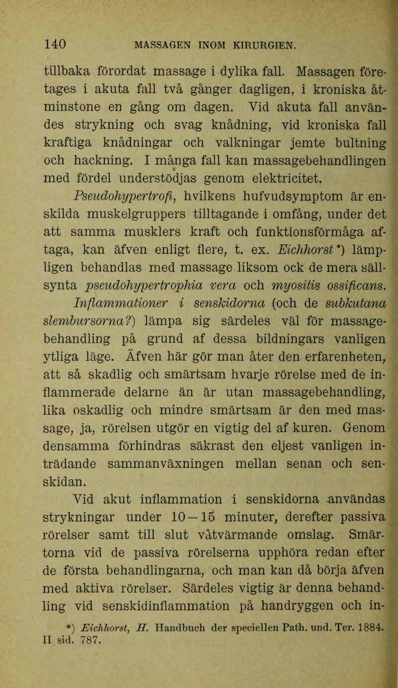 tillbaka förordat massage i dylika fall. Massagen före- tages i akuta fall två gånger dagligen, i kroniska åt- minstone en gång om dagen. Yid akuta fall använ- des strykning och svag knådning, vid kroniska fall kraftiga knådningar och valkningar jernte bultning och hackning. I många fall kan massagebehandlingen med fördel understödjas genom elektricitet. Pseudohypertroft, h vilkens hufvudsymptom är en- skilda muskelgruppers tilltagande i omfång, under det att samma musklers kraft och funktionsförmåga af- taga, kan äfven enligt flere, t. ex. Eichhorst *) lämp- ligen behandlas med massage liksom ock de mera säll- synta pseudohypertrophia vera och myositis ossificans. Inflammationer i senskidorna (och de subkutana slembursorna?) lämpa sig särdeles väl för massage- behandling på grund af dessa bildningars vanligen ytliga läge. Äfven här gör man åter den erfarenheten, att så skadlig och smärtsam hvarje rörelse med de in- flammerade delarne än är utan massagebehandling, lika oskadlig och mindre smärtsam är den med mas- sage, ja, rörelsen utgör en vigtig del af kuren. Genom densamma förhindras säkrast den eljest vanligen in- trädande sammanväxningen mellan senan och sen- skidan. Yid akut inflammation i senskidorna .användas strykningar under 10 —lä minuter, derefter passiva rörelser samt till slut våtvärman de omslag. Smär- torna vid de passiva rörelserna upphöra redan efter de första behandlingarna, och man kan då börja äfven med aktiva rörelser. Särdeles vigtig är denna behand- ling vid senskidinflammation på handryggen och in- *) Eichhorst, H. Handbuch der speciellen Path. nnd. Ter. 1884. II sid. 787.