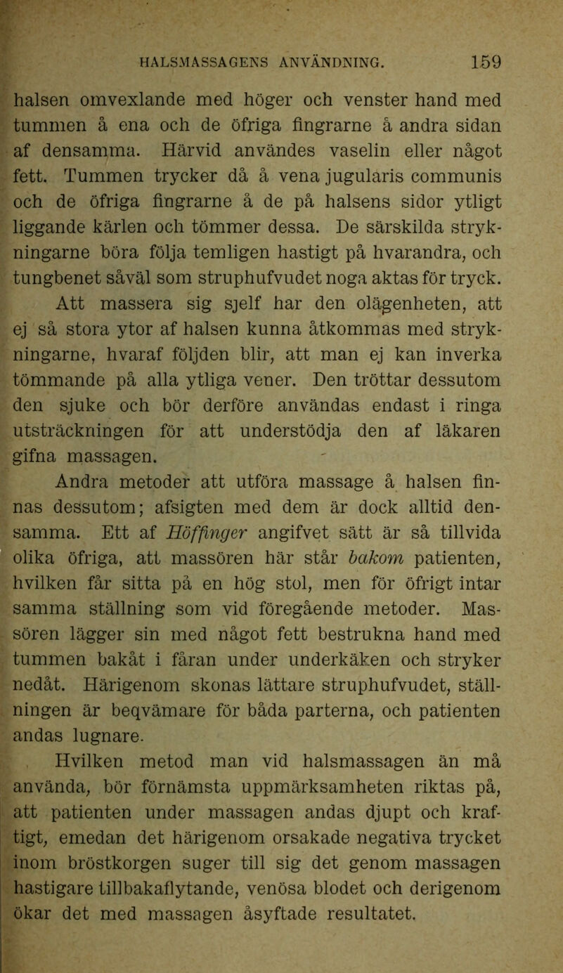 halsen omvexlande med höger och venster hand med tummen å ena och de öfriga fingrarne å andra sidan af densamma. Härvid användes vaselin eller något fett. Tummen trycker då å vena jugularis communis och de öfriga fingrarne å de på halsens sidor ytligt liggande kärlen och tömmer dessa. De särskilda stryk - ningarne böra följa temligen hastigt på hvarandra, och tungbenet såväl som struphufvudet noga aktas för tryck. Att massera sig sjelf har den olägenheten, att ej så stora ytor af halsen kunna åtkommas med stryk- ningarne, hvaraf följden blir, att man ej kan inverka tömmande på alla ytliga vener. Den tröttar dessutom den sjuke och bör derföre användas endast i ringa utsträckningen för att understödja den af läkaren gifna massagen. Andra metoder att utföra massage å halsen fin- nas dessutom; afsigten med dem är dock alltid den- samma. Ett af Höffinger angifvet sätt är så tillvida olika öfriga, att massören här står bakom patienten, hvilken får sitta på en hög stol, men för öfrigt intar samma ställning som vid föregående metoder. Mas- sören lägger sin med något fett bestrukna hand med tummen bakåt i fåran under underkäken och stryker nedåt. Härigenom skonas lättare struphufvudet, ställ- ningen är beqvämare för båda parterna, och patienten andas lugnare. Hvilken metod man vid halsmassagen än må använda, bör förnämsta uppmärksamheten riktas på, att patienten under massagen andas djupt och kraf- tigt, emedan det härigenom orsakade negativa trycket inom bröstkorgen suger till sig det genom massagen hastigare tillbakaflytande, venösa blodet och derigenom ökar det med massagen åsyftade resultatet.