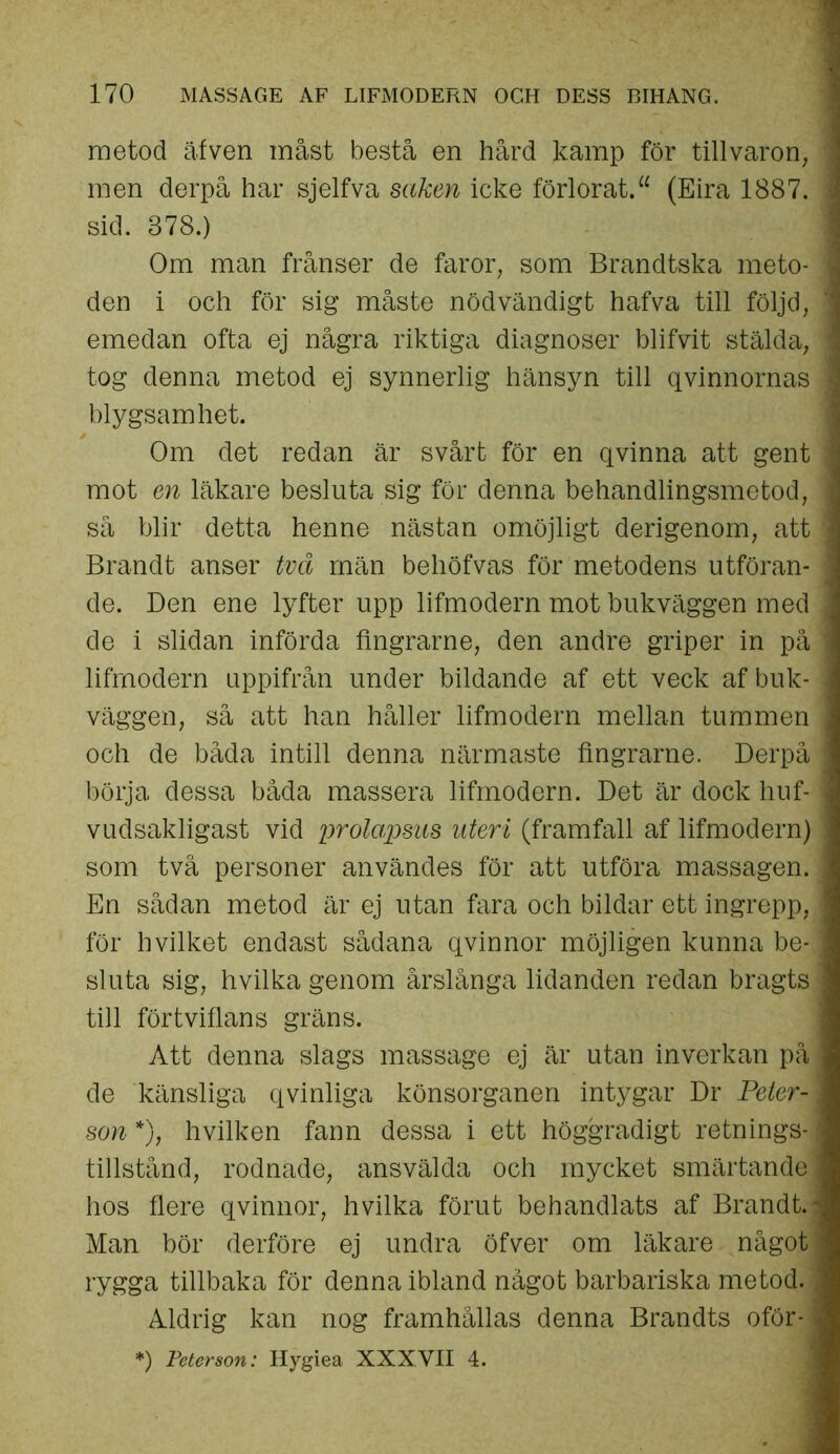 metod äfven måst bestå en hård kamp för tillvaron, men derpå har sjelfva saken icke förlorat.“ (Eira 1887. I sid. 378.) Om man frånser de faror, som Brandtska meto- ] den i och för sig måste nödvändigt hafva till följd, ] emedan ofta ej några riktiga diagnoser blifvit stälda, ] tog denna metod ej synnerlig hänsyn till qvinnornas ] blygsamhet. Om det redan är svårt för en qvinna att gent i mot en läkare besluta sig för denna behandlingsmetod, i så blir detta henne nästan omöjligt derigenom, att ] Brandt anser två män behöfvas för metodens utföran* j de. Den ene lyfter upp lifmodern mot bukväggen med j de i slidan införda fingrarne, den andre griper in på 1 lifmodern uppifrån under bildande af ett veck af buk- j väggen, så att han håller lifmodern mellan tummen j och de båda intill denna närmaste fingrarne. Derpå j börja dessa båda massera lifmodern. Det är dock huf- ] vudsakligast vid pr olapsus uteri (framfall af lifmodern) som två personer användes för att utföra massagen. En sådan metod är ej utan fara och bildar ett ingrepp, för hvilket endast sådana qvinnor möjligen kunna be-J sluta sig, hvilka genom årslånga lidanden redan bragts | till förtviflans gräns. Att denna slags massage ej är utan inverkan på, de känsliga q vinliga könsorganen intygar Dr Peter-1 son *), hvilken fann dessa i ett höggradigt retnings- i tillstånd, rodnade, ansvälda och mycket smärtande j hos flere qvinnor, hvilka förut behandlats af Brandt.- Man bör derföre ej undra öfver om läkare något rygga tillbaka för denna ibland något barbariska metod., Aldrig kan nog framhållas denna Brandts oför-i *) Peterson: Hygiea XXXVII 4.