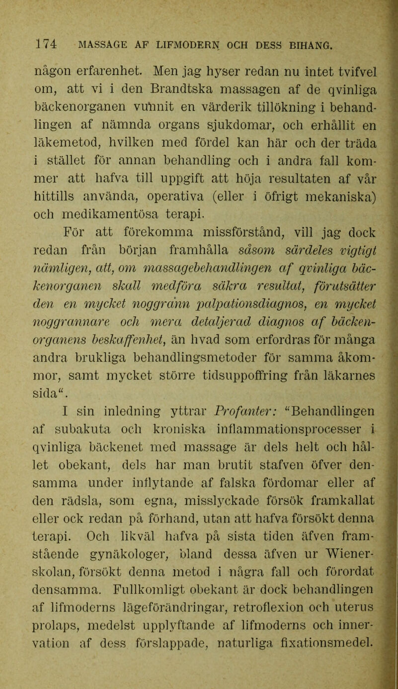 någon erfarenhet. Men jag hyser redan nu intet tvifvel om, att vi i den Brandtska massagen af de qvinliga bäckenorganen vutanit en värderik tillökning i behand- lingen af nämnda organs sjukdomar, och erhållit en läkemetod, hvilken med fördel kan här och der träda i stället för annan behandling och i andra fall kom- mer att liafva till uppgift att höja resultaten af vår hittills använda, operativa (eller i öfrigt mekaniska) och medikamentösa terapi. För att förekomma missförstånd, vill jag dock redan från början framhålla såsom särdeles vigtigt nämligen, att, om massagebehandlingen af qvinliga bäc- kenorganen skall medföra säkra resultat, förutsätter den en mycket noggrann palpationsdiagnos, en mycket noggrannare och mera detaljerad diagnos af bäcken- organens beskaffenhet, än hvad som erfordras för många andra brukliga behandlingsmetoder för samma åkom- mor, samt mycket större tidsuppoffring från läkarnes sida“. I sin inledning yttrar Profanter: “Behandlingen af subakuta och kroniska inflammationsprocesser i qvinliga bäckenet med massage är dels helt och hål- let obekant, dels har man brutit stafven öfver den- samma under inflytande af falska fördomar eller af den rädsla, som egna, misslyckade försök framkallat eller ock redan på förhand, utan att hafva försökt denna terapi. Och likväl hafva på sista tiden äfven fram- stående gynäkologer, bland dessa äfven ur Wiener- skolan, försökt denna metod i några fall och förordat densamma. Fullkomligt obekant är dock behandlingen af lifmoderns lägeförändringar, retroflexion och uterus prolaps, medelst upplyftande af lifmoderns och inner- vation af dess förslappade, naturliga fixationsmedel.