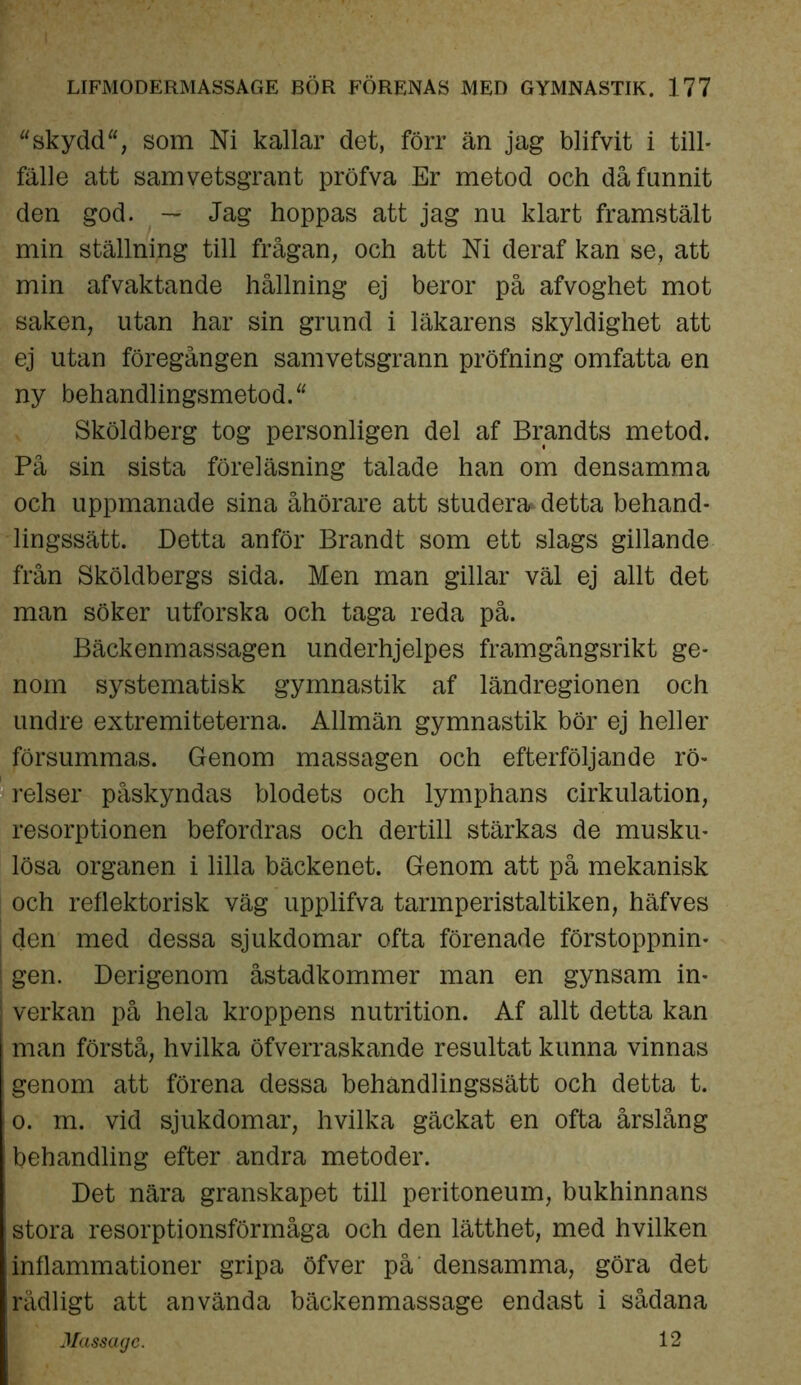 “skydd, som Ni kallar det, förr än jag blifvit i till- fälle att samvetsgrant pröfva Er metod och då funnit den god. — Jag hoppas att jag nu klart framstält min ställning till frågan, och att Ni deraf kan se, att min afvaktande hållning ej beror på afvoghet mot saken, utan har sin grund i läkarens skyldighet att ej utan föregången samvetsgrann pröfning omfatta en ny behandlingsmetod. Sköldberg tog personligen del af Brandts metod. På sin sista föreläsning talade han om densamma och uppmanade sina åhörare att studera* detta behand- lingssätt. Detta anför Brandt som ett slags gillande från Sköldbergs sida. Men man gillar väl ej allt det man söker utforska och taga reda på. Bäckenmassagen underhjelpes framgångsrikt ge- nom systematisk gymnastik af ländregionen och undre extremiteterna. Allmän gymnastik bör ej heller försummas. Genom massagen och efterföljande rö- relser påskyndas blodets och lymphans cirkulation, resorptionen befordras och dertill stärkas de musku- lösa organen i lilla bäckenet. Genom att på mekanisk och reflektorisk väg upplifva tarmperistaltiken, häfves den med dessa sjukdomar ofta förenade förstoppnin- j gen. Derigenom åstadkommer man en gynsam in- verkan på hela kroppens nutrition. Af allt detta kan man förstå, hvilka öfverraskande resultat kunna vinnas genom att förena dessa behandlingssätt och detta t. o. m. vid sjukdomar, hvilka gäckat en ofta årslång behandling efter andra metoder. Det nära granskapet till peritoneum, bukhinnans stora resorptionsförmåga och den lätthet, med hvilken inflammationer gripa öfver på densamma, göra det rådligt att använda bäckenmassage endast i sådana *' Massage. 12