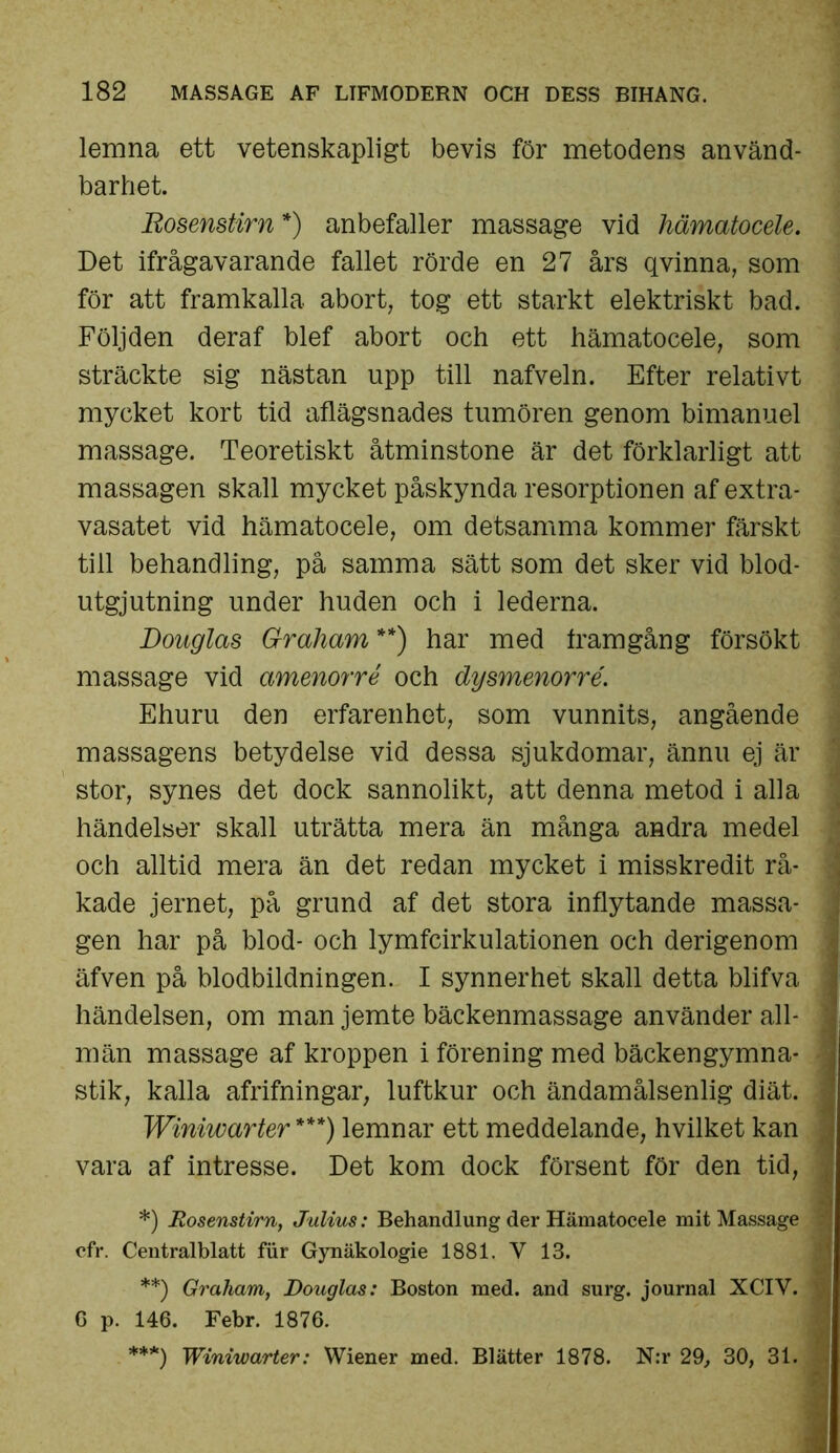 lemna ett vetenskapligt bevis för metodens använd- barhet. Rosenstirn*) anbefaller massage vid hämatocele. Det ifrågavarande fallet rörde en 27 års q vinna, som för att framkalla abort, tog ett starkt elektriskt bad. Följden deraf blef abort och ett hämatocele, som sträckte sig nästan upp till nafveln. Efter relativt mycket kort tid aflägsnades tumören genom bimanuel massage. Teoretiskt åtminstone är det förklarligt att massagen skall mycket påskynda resorptionen af extra- vasatet vid hämatocele, om detsamma kommer färskt till behandling, pä samma sätt som det sker vid blod- utgjutning under huden och i lederna. Douglas G-raham **) har med framgång försökt massage vid amenorré och dysmenorré. Ehuru den erfarenhet, som vunnits, angående massagens betydelse vid dessa sjukdomar, ännu ej är ; stor, synes det dock sannolikt, att denna metod i alla händelser skall uträtta mera än många andra medel och alltid mera än det redan mycket i misskredit rå- : kade jernet, på grund af det stora inflytande massa- gen har på blod- och lymfcirkulationen och derigenom äfven på blodbildningen. I synnerhet skall detta blifva j händelsen, om man jemte bäckenmassage använder all- j män massage af kroppen i förening med bäckengymna- j stik, kalla afrifningar, luftkur och ändamålsenlig diät. j Winiwarter ***) lemnar ett meddelande, hvilket kan ^ vara af intresse. Det kom dock försent för den tid, ^ *) Rosenstirn, Julius: Behandlung der Hämatocele mit Massage cfr. Centralblatt fur Gynäkologie 1881. V 13. **) Graham, Douglas: Boston med. and surg. journal XCIV. cp. 146. Febr. 1876* ***) Winiwarter: Wiener med. Blätter 1878. N:r 29, 30, 31. j