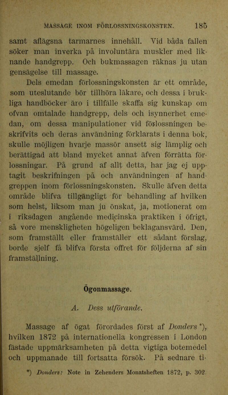 Mässägé inom förlossningskonsten. 18o samt aflägsna tarmarnes innehåll. Vid båda fallen söker man inverka på involuntära. muskler med lik- nande handgrepp. Och bukmassagen räknas ju utan gensägelse till massage. Dels emedan förlossningskonsten är ett område, som uteslutande bör tillhöra läkare, och dessa i bruk- liga handböcker äro i tillfälle skaffa sig kunskap om ofvan omtalade handgrepp, dels och isynnerhet eme- dan, om dessa manipulationer vid förlossningen be- skrifvits och deras användning förklarats i denna bok, skulle möjligen hvarje massör ansett sig lämplig och berättigad att bland mycket annat äfven förrätta för- lossningar. På grund af allt detta, har jag ej upp- tagit beskrifningen på och användningen af hand- greppen inom förlossningskonsten. Skulle äfven detta område blifva tillgängligt för behandling af hvilken som helst, liksom man ju önskat, ja, motionerat om i riksdagen angående medicinska praktiken i öfrigt, så vore menskligheten högeligen beklagansvärd. Den, som framställt eller framställer ett sådant förslag, borde sjelf få blifva första offret för följderna af sin framställning. Ögonmassage. A. Dess utförande. Massage af ögat förordades först af Donders *), hvilken 1872 på internationella kongressen i London fastade uppmärksamheten på detta vigtiga botemedel och uppmanade till fortsatta försök. På sednare ti- *) Donders: Note in Zelienders Monatslieften 1872, p. 302.