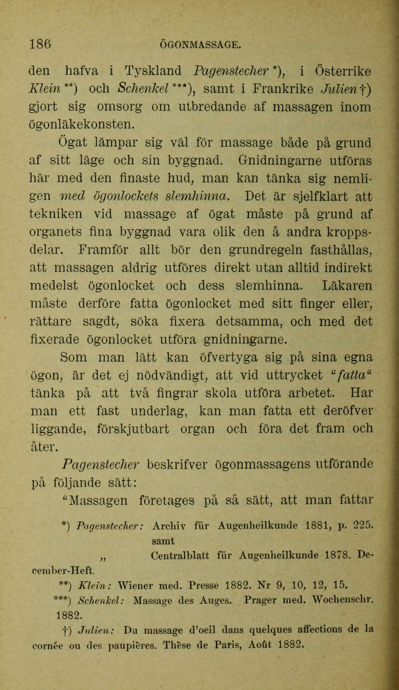 den hafva i Tyskland Pagenstecher *), i Österrike Klein**) och Schenkel***), samt i Frankrike Julient) gjort sig omsorg om utbredande af massagen inom ögonläkekonsten. Ögat lämpar sig väl för massage både på grund af sitt läge och sin byggnad. Gnidningarne utföras här med den finaste hud, man kan tänka sig nemli- gen med ögonlockets slemhinna. Det är sjelfklart att tekniken vid massage af ögat måste på grund af organets fina byggnad vara olik den å andra kropps- delar. Framför allt bör den grundregeln fasthållas, att massagen aldrig utföres direkt utan alltid indirekt medelst ögonlocket och dess slemhinna. Läkaren måste derföre fatta ögonlocket med sitt finger eller, rättare sagdt, söka fixera detsamma, och med det fixerade ögonlocket utföra gnidningarne. Som man lätt kan öfvertyga sig på sina egna ögon, är det ej nödvändigt, att vid uttrycket ufatta11 tänka på att två fingrar skola utföra arbetet. Har man ett fast underlag, kan man fatta ett deröfver liggande, förskjutbart organ och föra det fram och åter. Pagenstecher beskrifver ögonmassagens utförande på följande sätt: “Massagen företages på så sätt, att man fattar *) Pagenstecher: Arcbiv fiir Augenheilkunde 1881, p. 225. samt „ Centralblatt fur Augenheilkunde 1878. De- cember-Heft. **) Klein: Wiener med. Presse 1882. Nr 9, 10, 12, 15. ***) Schenkel: Massage des Auges. Prager med. Wochenschr. 1882. f) Julien: Du massage d’oeil dans quelques affections de la cornée ou des paupieres. Thfcse de Paris, Aotit 1882.