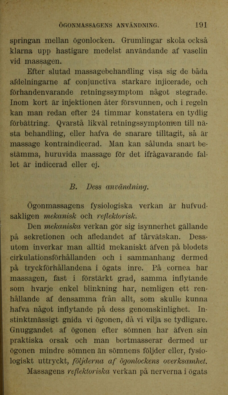 springan mellan ögonlocken. Grumlingar skola också klarna upp hastigare medelst användande af vaselin vid massagen. Efter slutad massagebehandling visa sig de båda afdelningarne af conjunctiva starkare injicerade, och förhandenvarande retningssymptom något stegrade. Inom kort är injektionen åter försvunnen, och i regeln kan man redan efter 24 timmar konstatera en tydlig förbättring. Qvarstå likväl retningssymptomen till nä- sta behandling, eller hafva de snarare tilltagit, så är massage kontraindicerad. Man kan sålunda snart be- stämma, huruvida massage för det ifrågavarande fal- let är indicerad eller ej. B. Dess användning. Ögonmassagens fysiologiska verkan är hufvud- sakligen mekanisk och reflektorisk. Den mekaniska verkan gör sig isynnerhet gällande på sekretionen och afledandet af tårvätskan. Dess- utom inverkar man alltid mekaniskt äfven på blodets cirkulationsförhållanden och i sammanhang dermed på tryckförhållandena i ögats inre. På cornea har massagen, fast i förstärkt grad, samma inflytande som hvarje enkel blinkning har, nemligen ett ren- hållande af densamma från allt, som skulle kunna hafva något inflytande på dess genomskinlighet. In- stinktmässigt gnida vi ögonen, då vi vilja se tydligare. Gnuggandet af ögonen efter sömnen har äfven sin praktiska orsak och man bortmasserar dermed ur ögonen mindre sömnen än sömnens följder eller, fysio- logiskt uttryckt, följderna af ögonlockens overksamhet. Massagens reflektor iska verkan på nerverna i ögats