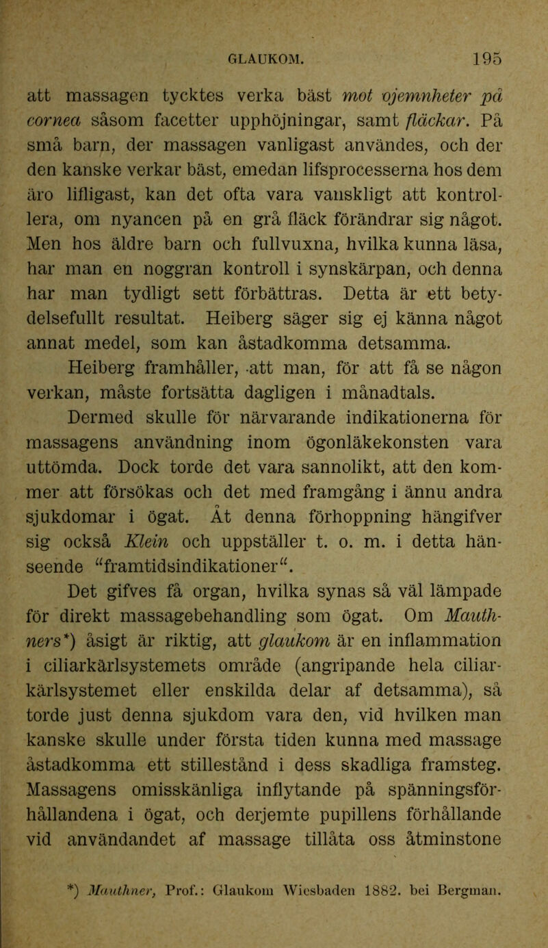 att massagen tycktes verka bäst mot ojemnheter pä corneci såsom facetter upphöjningar, samt fläckar. På små barn, der massagen vanligast användes, och der den kanske verkar bäst, emedan lifsprocesserna hos dem äro lifligast, kan det ofta vara vanskligt att kontrol- lera, om nyancen på en grå fläck förändrar sig något. Men hos äldre barn och fullvuxna, hvilka kunna läsa, har man en noggran kontroll i synskärpan, och denna har man tydligt sett förbättras. Detta är ett bety- delsefullt resultat. Heiberg säger sig ej känna något annat medel, som kan åstadkomma detsamma. Heiberg framhåller, att man, för att få se någon verkan, måste fortsätta dagligen i månadtals. Dermed skulle för närvarande indikationerna för massagens användning inom ögonläkekonsten vara uttömda. Dock torde det vara sannolikt, att den kom- mer att försökas och det med framgång i ännu andra sjukdomar i ögat. Åt denna förhoppning hängifver sig också Klein och uppställer t. o. m. i detta hän- seende “framtidsindikationer u. Det gifves få organ, hvilka synas så väl lämpade för direkt massagebehandling som ögat. Om Maath- ners*) åsigt är riktig, att glaukom är en inflammation i ciliarkärlsystemets område (angripande hela ciliar- kärlsystemet eller enskilda delar af detsamma), så torde just denna sjukdom vara den, vid hvilken man kanske skulle under första tiden kunna med massage åstadkomma ett stillestånd i dess skadliga framsteg. Massagens omisskänliga inflytande på spänningsför- hållandena i ögat, och derjemte pupillens förhållande vid användandet af massage tillåta oss åtminstone f) Mautliner, Prof.: Glaukom Wiesbaden 1882. bei Bergman.