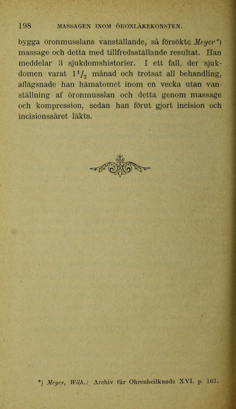 bygga öronmusslans vanställande, så försökte Meyer*) massage och detta med tillfredsställande resultat. Han meddelar 3 sjukdom shistorier. I ett fall, der sjuk- domen varat ll[2 månad och trotsat all behandling, aflägsnade han hämatomet inom en vecka utan van- ställning af öronmusslan och detta genom massage och kompression, sedan han förut gjort incision och incisionssåret läkts. :) Meyer, Wi{h.: Archiv fur Ohrenheilkunde XVI. p. 161.