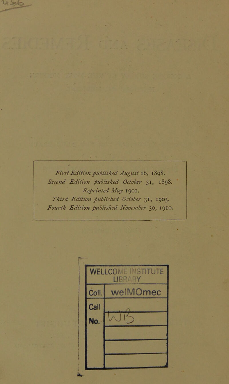First Edition published August i6, 1898. Second Edition published October 31, 1898. RepHnted May 1901. Third Edition published October 31, 1905. Fourth Edition published November 30, 1910. r~ WELLCOfv:,. i^'STITUTE LIER/ -Y Coll. welMOmec Call No. . /n l/'J