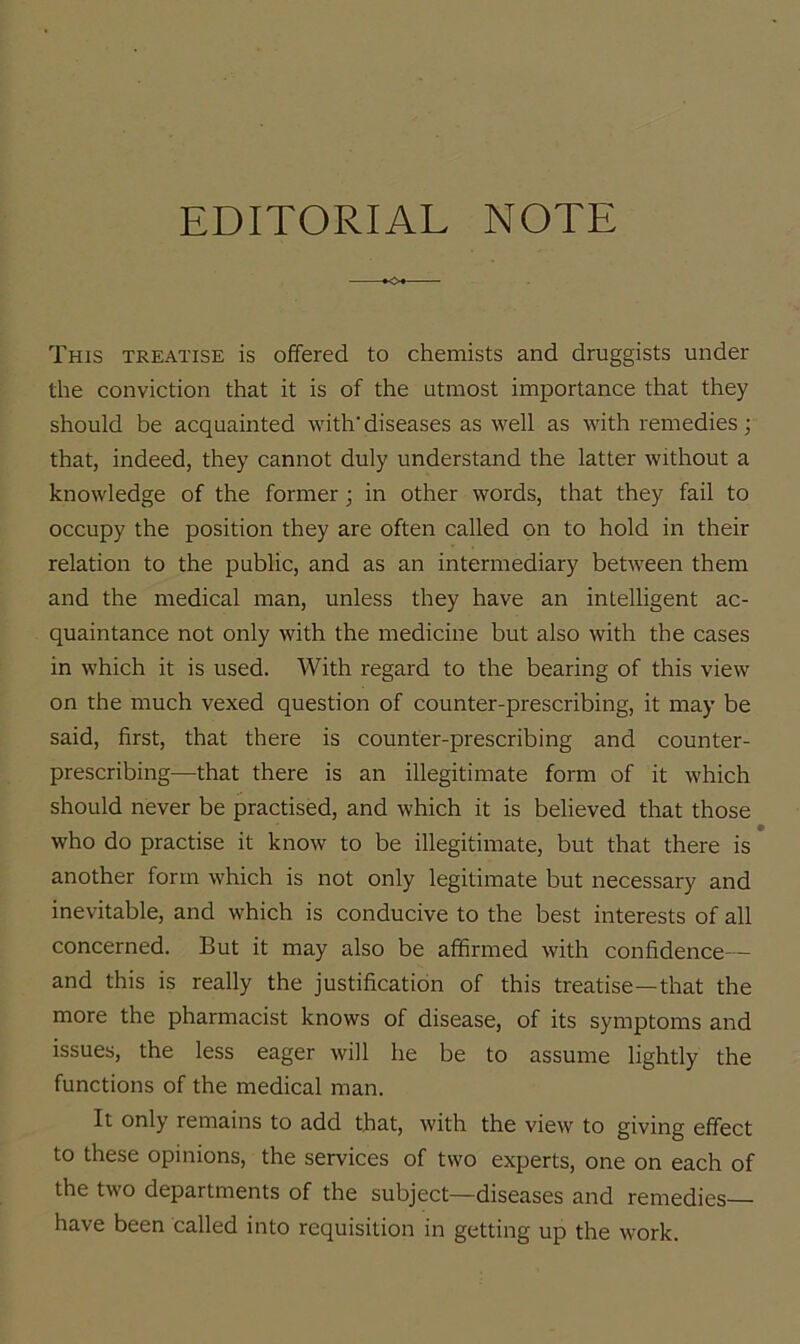 EDITORIAL NOTE This treatise is offered to chemists and druggists under the conviction that it is of the utmost importance that they should be acquainted with'diseases as well as with remedies; that, indeed, they cannot duly understand the latter without a knowledge of the former; in other words, that they fail to occupy the position they are often called on to hold in their relation to the public, and as an intermediary between them and the medical man, unless they have an intelligent ac- quaintance not only with the medicine but also with the cases in which it is used. With regard to the bearing of this view on the much vexed question of counter-prescribing, it may be said, first, that there is counter-prescribing and counter- prescribing—that there is an illegitimate form of it which should never be practised, and which it is believed that those who do practise it know to be illegitimate, but that there is another form which is not only legitimate but necessary and inevitable, and which is conducive to the best interests of all concerned. But it may also be affirmed with confidence— and this is really the justification of this treatise—that the more the pharmacist knows of disease, of its symptoms and issues, the less eager will he be to assume lightly the functions of the medical man. It only remains to add that, with the view to giving effect to these opinions, the services of two experts, one on each of the two departments of the subject—diseases and remedies have been called into requisition in getting up the work.
