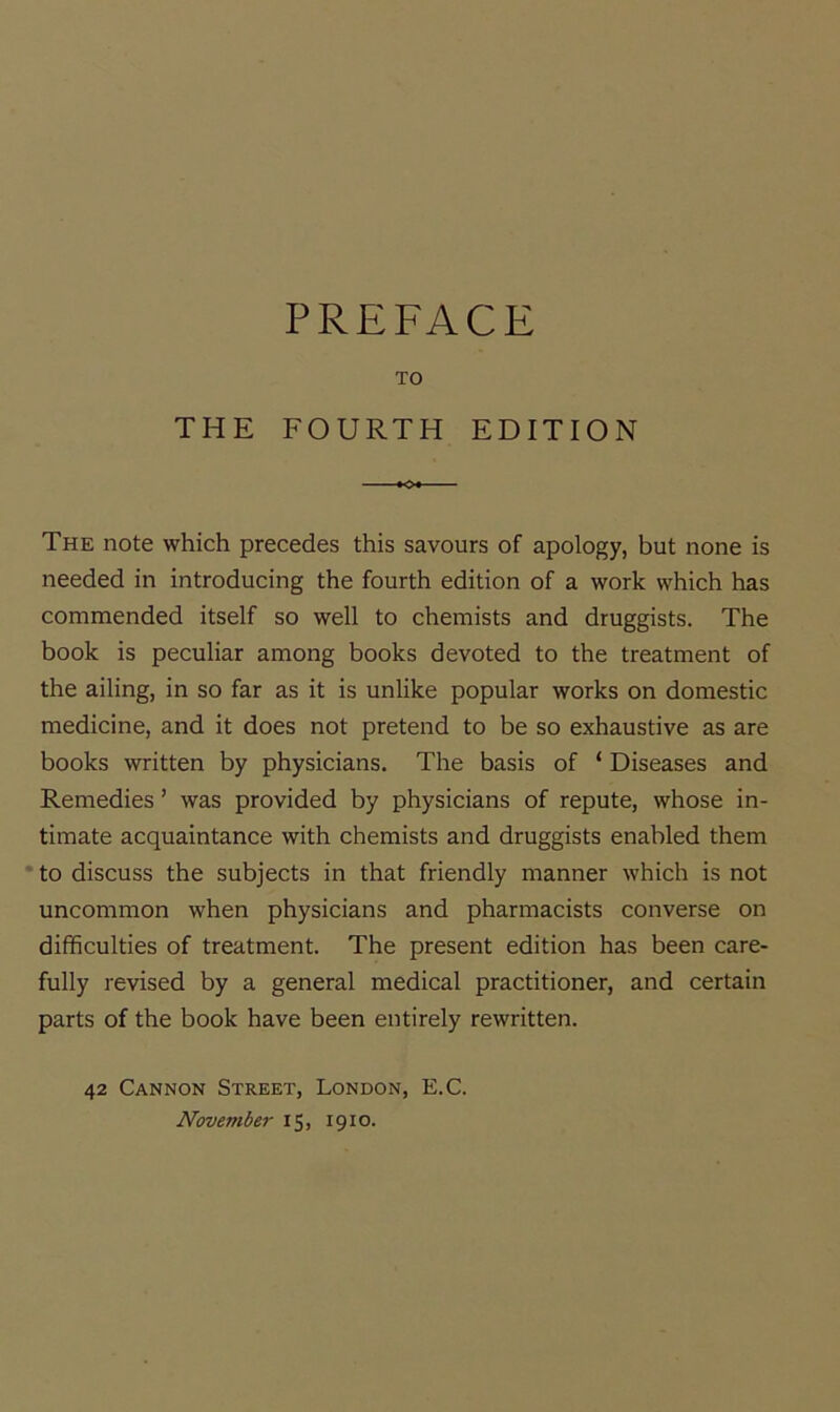PREFACE TO THE FOURTH EDITION The note which precedes this savours of apology, but none is needed in introducing the fourth edition of a work which has commended itself so well to chemists and druggists. The book is peculiar among books devoted to the treatment of the ailing, in so far as it is unlike popular works on domestic medicine, and it does not pretend to be so exhaustive as are books written by physicians. The basis of ‘ Diseases and Remedies ’ was provided by physicians of repute, whose in- timate acquaintance with chemists and druggists enabled them * to discuss the subjects in that friendly manner which is not uncommon when physicians and pharmacists converse on difficulties of treatment. The present edition has been care- fully revised by a general medical practitioner, and certain parts of the book have been entirely rewritten. 42 Cannon Street, London, E.C. November 15, 1910.