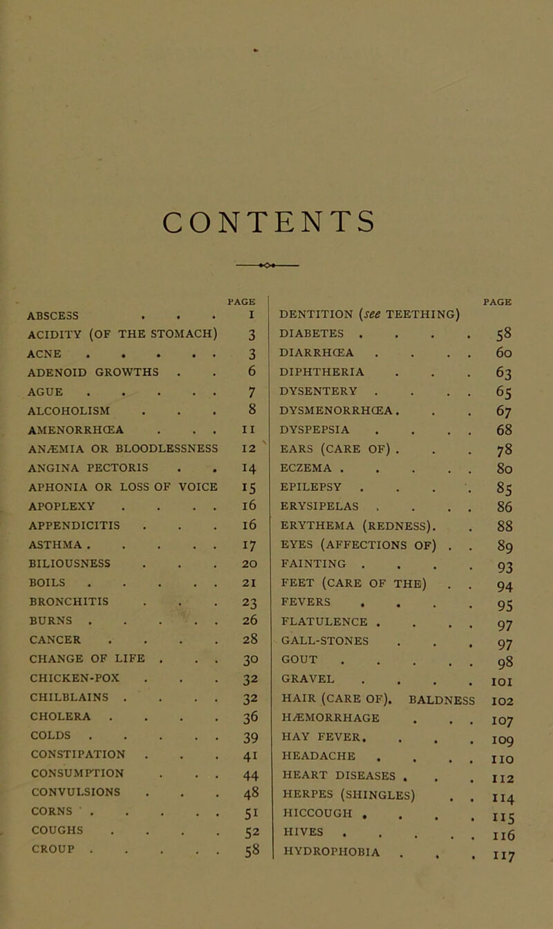CONTENTS •O*- PAGE ABSCESS . I ACIDITY (OF THE STOMACH) 3 ACNE . 3 ADENOID GROWTHS . 6 AGUE . 7 ALCOHOLISM . 8 AMENORRHCEA . II ANaEMIA or BLOODLESSNESS 12 ANGINA PECTORIS • 14 APHONIA OR LOSS OF VOICE 15 APOPLEXY 16 APPENDICITIS . 16 ASTHMA . 17 BILIOUSNESS . 20 BOILS 21 BRONCHITIS 23 BURNS . 26 CANCER . 28 CHANGE OF LIFE . 30 CHICKEN-POX 32 CHILBLAINS . 32 CHOLERA . 36 COLDS . 39 CONSTIPATION . . 41 CONSUMFPION 44 CONVULSIONS . 48 CORNS . , 51 COUGHS . 52 CROUP . . 58 DENTITION [see TEETHING) DIABETES .... DIARRHCEA . . . . DIPHTHERIA DYSENTERY . . . . DYSMENORRHCEA. DYSPEPSIA . . . . EARS (CARE OF) . ECZEMA EPILEPSY . ERYSIPELAS . . . . ERYTHEMA (REDNESS). EYES (AFFECTIONS OF) . . FAINTING . . . . FEET (CARE OF THE) . . FEVERS .... FLATULENCE . . . . GALL-STONES GOUT GRAVEL .... HAIR (CARE OF). BALDNESS HAEMORRHAGE HAY FEVER. HEADACHE . . . . HEART DISEASES . HERPES (SHINGLES) . . HICCOUGH . . . . HIVES HYDROPHOBIA . PAGE 58 6o 63 65 67 68 78 80 85 86 88 89 93 94 95 97 97 98 101 102 107 109 no II2 114 115 116 117