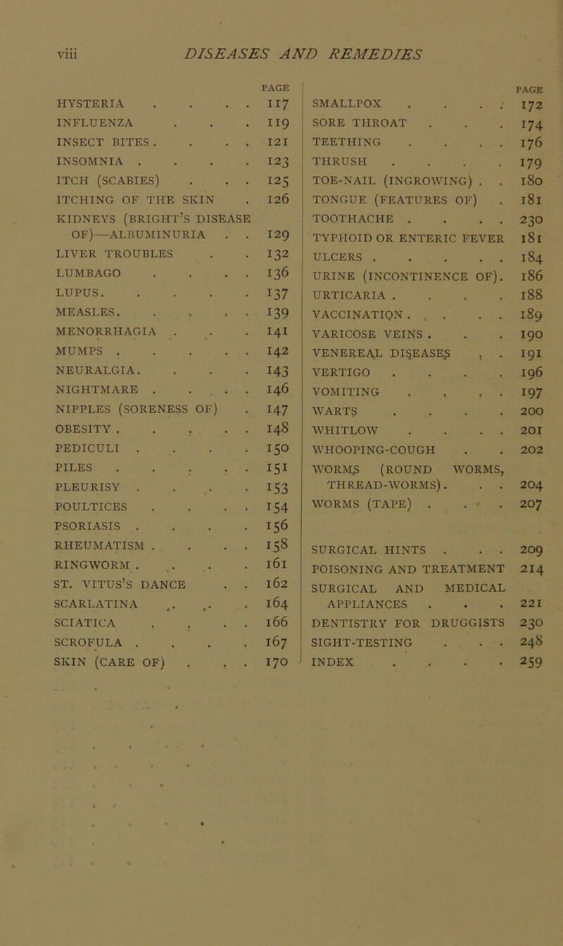 HYSTERIA PAGE II7 INFLUENZA II9 INSECT BITES . I2I INSOMNIA . 123 ITCH (SCABIES) 125 ITCHING OF THE SKIN 126 KIDNEYS (BRIGHT’S DISEASE OF)—ALBUMINURIA . . 129 LIVER TROUBLES 132 LUMBAGO 136 LUPUS. 137 MEASLES. 139 MENORRHAGIA . I4I MUMPS .... 142 NEURALGIA. 143 NIGHTMARE . . . 146 NIPPLES (SORENESS OF) 147 OBESITY .... 148 PEDICULI . ISO PILES .... 151 PLEURISY . 153 POULTICES IS4 PSORIASIS . 156 RHEUMATISM . 158 RINGWORM. 161 ST. VITUS’S DANCE 162 SCARLATINA 164 SCIATICA 166 SCROFULA . 167 SKIN (CARE OF) . , 170 PAGE SMALLPOX . . . . 172 j SORE THROAT . . .174 ' TEETHING . . . . 176 THRUSH .... 179 j TOE-NAIL (INGROWING) . . 180 TONGUE (FEATURES OF) . 181 I TOOTHACHE . . . . 23O TYPHOID OR ENTERIC FEVER 181 ULCERS 184 URINE (INCONTINENCE OF). 186 I URTICARIA . . . .188 VACCINATION ... . . 189 VARICOSE VEINS . . . I9O VENEREAL DISEASE? , . I9I VERTIGO .... 196 VOMITING . . , . 197 WART? .... 200 WHITLOW . . . . 201 WHOOPING-COUGH . . 202 WORM? (ROUND WORMS, THREAD-WORMS). . . 2O4 WORMS (TAPE) . . ■ . 207 SURGICAL HINTS . . . 209 POISONING AND TREATMENT 2I4 SURGICAL AND MEDICAL APPLIANCES . . .221 DENTISTRY FOR DRUGGISTS 23O SIGHT-TESTING ... 24S INDEX .... 259
