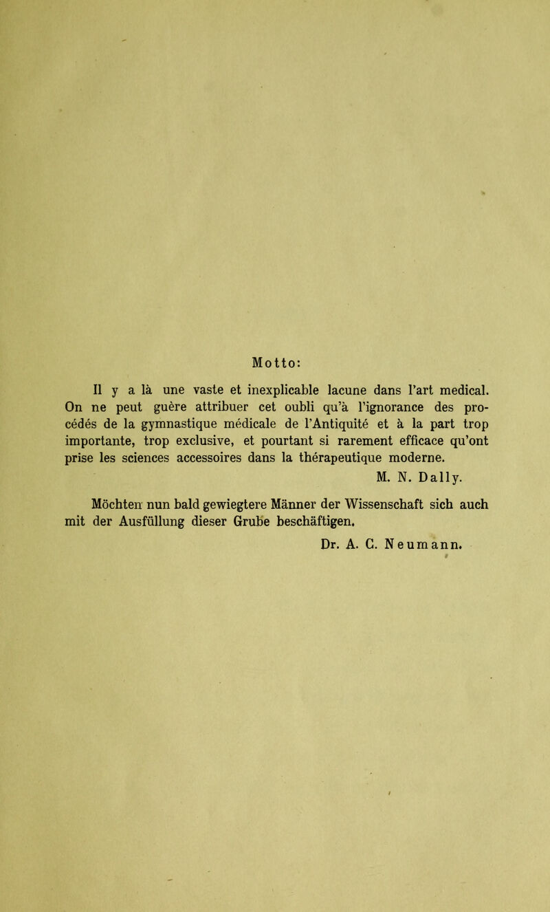 Motto: II y a lä une vaste et inexplicable lacune dans l’art medical. On ne peut guere attribuer cet oubli qu’ä l’ignorance des pro- cedes de la gymnastique medicale de l’Antiquite et ä la part trop importante, trop exclusive, et pourtant si rarement efficace qu’ont prise les Sciences accessoires dans la therapeutique moderne. M. N. Daily. Möchten nun bald gewiegtere Männer der Wissenschaft sich auch mit der Ausfüllung dieser Grube beschäftigen. Dr. A. C. Neumann.