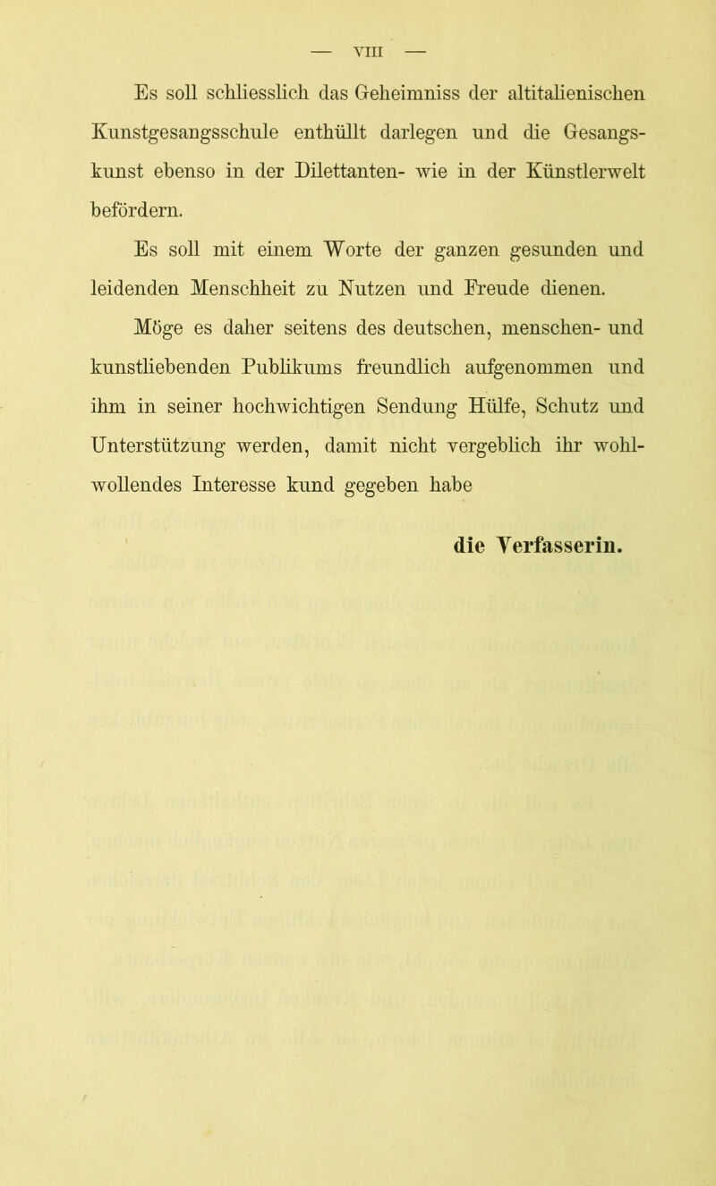 VIH Es soll schliesslich das Geheimniss der altitalienischen Kunstgesangsschule enthüllt darlegen und die Gesangs- kunst ebenso in der Dilettanten- wie in der Künstlerwelt befördern. Es soll mit einem Worte der ganzen gesunden und leidenden Menschheit zu Nutzen und Freude dienen. Möge es daher seitens des deutschen, menschen- und kunstliebenden Pubükums freundlich aufgenommen und ihm in seiner hochwichtigen Sendung Hülfe, Schutz und Unterstützung werden, damit nicht vergeblich ihr wohl- wollendes Interesse kund gegeben habe