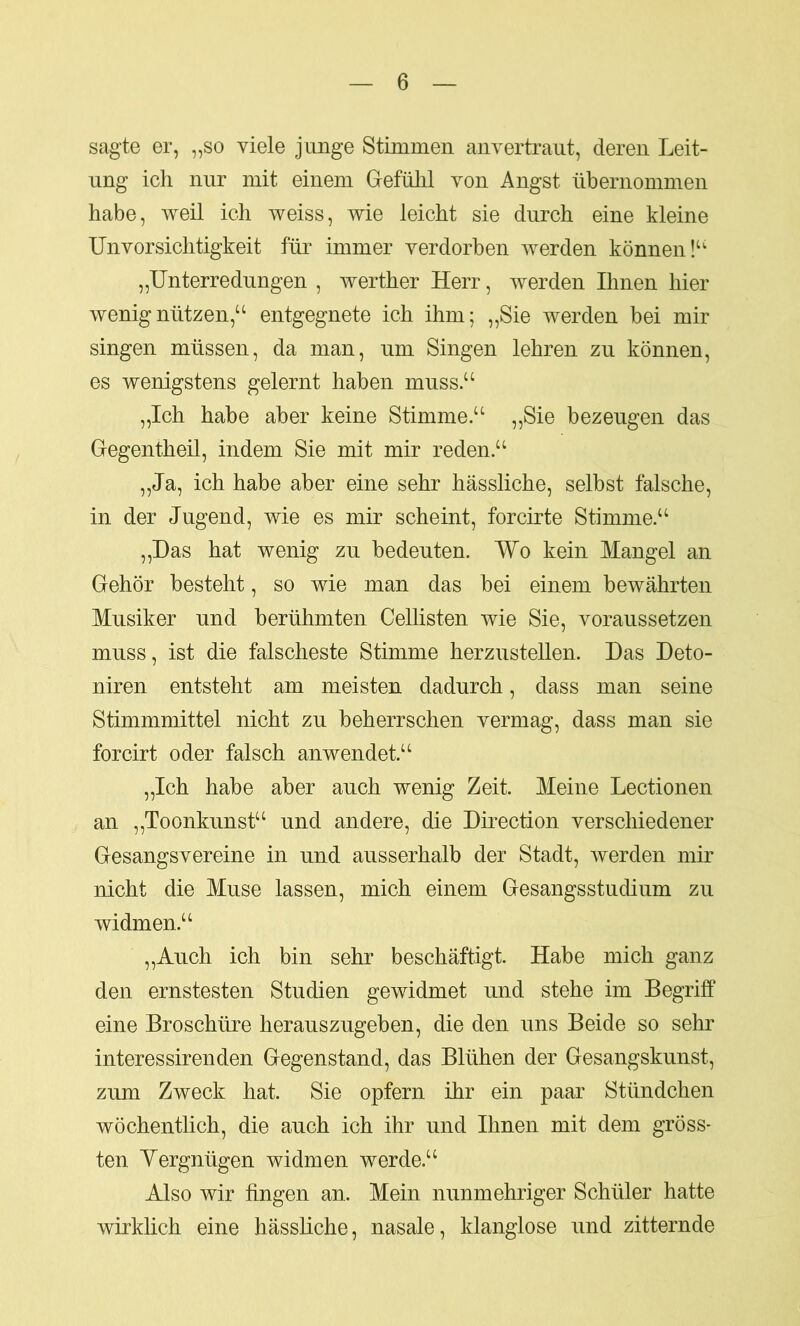 sagte er, „so viele junge Stimmen anvertrant, deren Leit- ung ich nur mit einem Gefühl von Angst übernommen habe, weil ich weiss, wie leicht sie durch eine kleine Unvorsichtigkeit für immer verdorben werden können!“ „Unterredungen , werther Herr, werden Ihnen hier wenig nützen,“ entgegnete ich ihm; „Sie werden bei mir singen müssen, da man, um Singen lehren zu können, es wenigstens gelernt haben muss.“ „Ich habe aber keine Stimme.“ „Sie bezeugen das Gegentheil, indem Sie mit mir reden.“ „Ja, ich habe aber eine sehr hässliche, selbst falsche, in der Jugend, wie es mir scheint, forcirte Stimme.“ „Das hat wenig zu bedeuten. Wo kein Mangel an Gehör besteht, so wie man das bei einem bewährten Musiker und berühmten Cellisten wie Sie, voraussetzen muss, ist die falscheste Stimme herzustellen. Das Deto- niren entsteht am meisten dadurch, dass man seine Stimmmittel nicht zu beherrschen vermag, dass man sie forcirt oder falsch anwendet.“ „Ich habe aber auch wenig Zeit. Meine Lectionen an „Toonkunst“ und andere, die Direction verschiedener Gesangsvereine in und ausserhalb der Stadt, werden mir nicht die Muse lassen, mich einem Gesangsstudium zu widmen.“ „Auch ich bin sehr beschäftigt. Habe mich ganz den ernstesten Studien gewidmet und stehe im Begriff eine Broschüre herauszugeben, die den uns Beide so sehr interessirenden Gegenstand, das Blühen der Gesangskunst, zum Zweck hat. Sie opfern ihr ein paar Stündchen wöchentlich, die auch ich ihr und Ihnen mit dem gröss- ten Vergnügen widmen werde.“ Also wir fingen an. Mein nunmehriger Schüler hatte wirklich eine hässliche, nasale, klanglose und zitternde