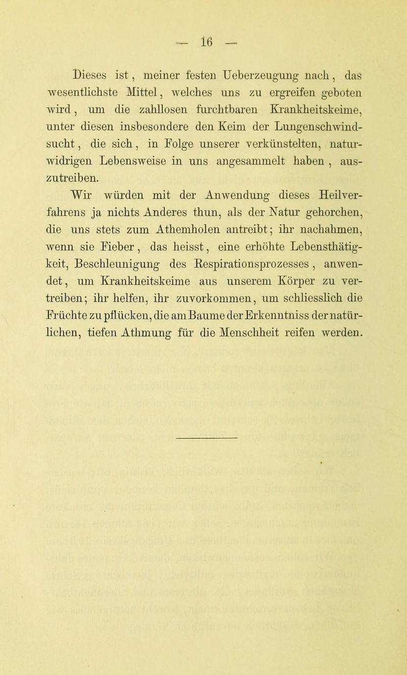 Dieses ist, meiner festen Ueberzeugung nach, das wesentlichste Mittel, welches uns zu ergreifen geboten wird, um die zahllosen furchtbaren Eirankheitskeime, unter diesen insbesondere den Keim der Lungenschwind- sucht , die sich, in Folge unserer yerkünstelten, natur- widrigen Lebensweise in uns angesammelt haben , aus- zutreiben. Wir würden mit der Anwendung dieses Heilver- fahrens ja nichts Anderes thun, als der Natur gehorchen, die uns stets zum Athemholen antreibt; ihr nachahmen, wenn sie Fieber, das heisst, eine erhöhte Lebensthätig- keit, Beschleunigung des Respirationsprozesses, anwen- det, um Krankheitskeime aus unserem Körper zu ver- treiben; ihr helfen, ihr zuvorkommen, um schliesslich die Früchte zu pflücken, die amBaume der Erkenntniss der natür- lichen, tiefen Athmung für die Menschheit reifen werden.