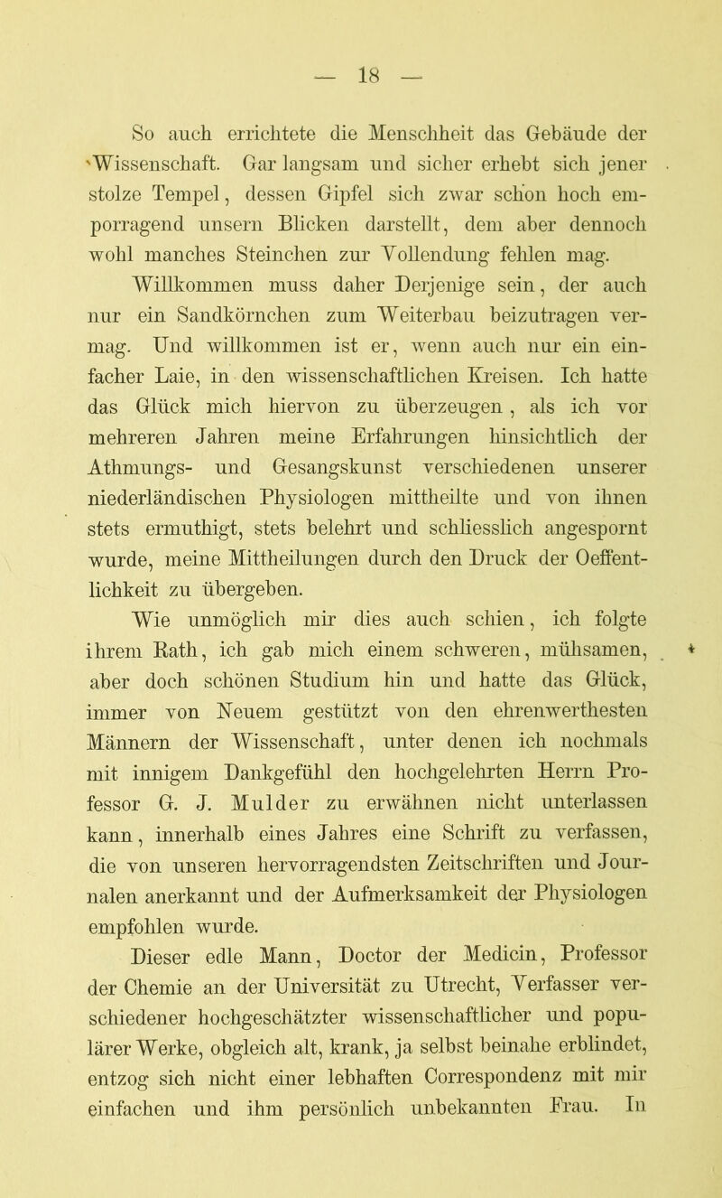 So auch errichtete die Menschheit das Gebäude der 'Wissenschaft. Gar langsam und sicher erhebt sich jener stolze Tempel, dessen Gipfel sich zwar schon hoch em- porragend unsern Blicken darstellt, dem aber dennoch wohl manches Steinchen zur Vollendung fehlen mag. Willkommen muss daher Derjenige sein, der auch nur ein Sandkörnchen zum Weiterbau beizutragen ver- mag. Und willkommen ist er, wenn auch nur ein ein- facher Laie, in den wissenschaftlichen Kreisen. Ich hatte das Glück mich hiervon zu überzeugen, als ich vor mehreren Jahren meine Erfahrungen hinsichtlich der Athmungs- und Gesangskunst verschiedenen unserer niederländischen Physiologen mittheilte und von ihnen stets ermuthigt, stets belehrt und schliesslich angespornt wurde, meine Mittheilungen durch den Druck der Oeffent- lichkeit zu übergeben. Wie unmöglich mir dies auch schien, ich folgte ihrem Rath, ich gab mich einem schweren, mühsamen, aber doch schönen Studium hin und hatte das Glück, immer von Neuem gestützt von den ehrenwerthesten Männern der Wissenschaft, unter denen ich nochmals mit innigem Dankgefühl den hochgelehrten Herrn Pro- fessor G. J. Mul der zu erwähnen nicht unterlassen kann, innerhalb eines Jahres eine Schrift zu verfassen, die von unseren hervorragendsten Zeitschriften und Jour- nalen anerkannt und der Aufmerksamkeit der Physiologen empfohlen wurde. Dieser edle Mann, Doctor der Medicin, Professor der Chemie an der Universität zu Utrecht, Verfasser ver- schiedener hochgeschätzter wissenschaftlicher und popu- lärer Werke, obgleich alt, krank, ja selbst beinahe erblindet, entzog sich nicht einer lebhaften Correspondenz mit mir einfachen und ihm persönlich unbekannten Krau. In