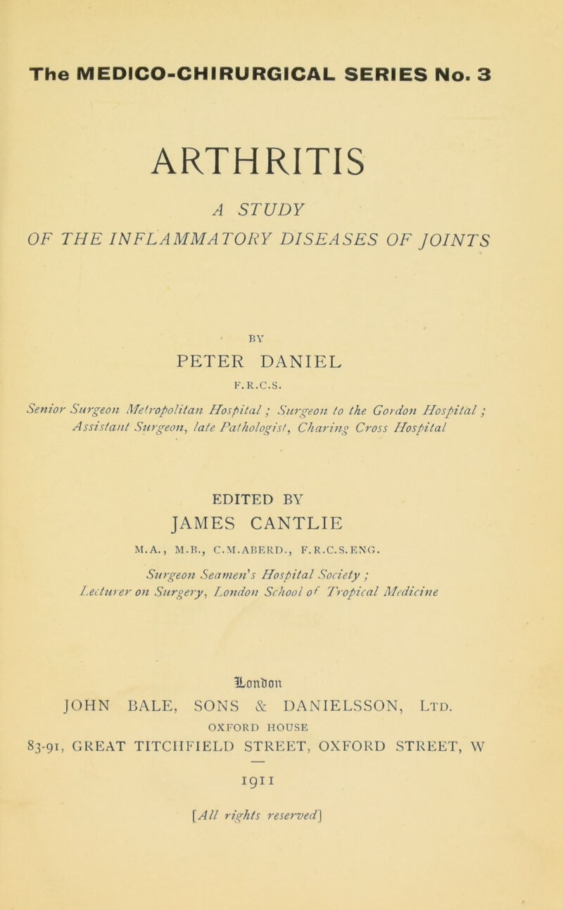 The MEDICO-CHIRURGICAL SERIES No. 3 ARTHRITIS A STUDY OF THE INFLAMMATORY DISEASES OF JOINTS BY PETER DANIEL K. R.C.S. Senior Surgeon Metropolitan Hospital ; Surgeon to the Gordon Hospital ; Assistant Surgeon, late Pathologist, Charing Cross Hospital EDITED BY JAMES CANTLIE M.A., M.B., C.M.ABERD., F.R.C.S.ENG. Surgeon Seamen's Hospital Society ; Lecturer on Surgery, London School of Tropical Medicine ILonUon JOHN BALE, SONS & DANIELSSON, Ltd. OXFORD HOUSE 83-91, GREAT TITCIIFIELD STREET, OXFORD STREET, W 1911 [All rights reserved]